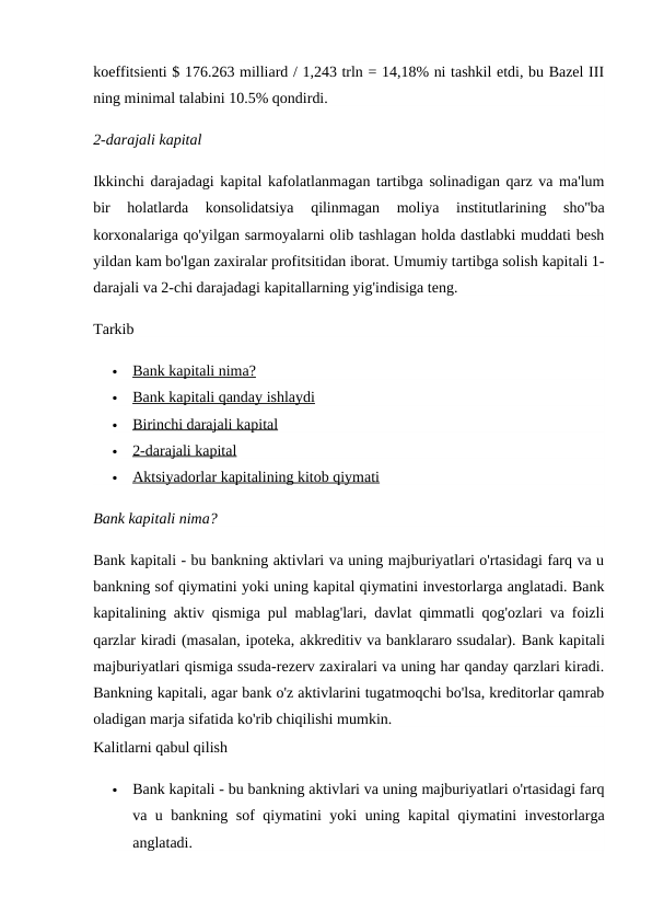 koeffitsienti $ 176.263 milliard / 1,243 trln = 14,18% ni tashkil etdi, bu Bazel III
ning minimal talabini 10.5% qondirdi.
2-darajali kapital
Ikkinchi darajadagi kapital kafolatlanmagan tartibga solinadigan qarz va ma'lum
bir  holatlarda  konsolidatsiya  qilinmagan  moliya  institutlarining  sho''ba
korxonalariga qo'yilgan sarmoyalarni olib tashlagan holda dastlabki muddati besh
yildan kam bo'lgan zaxiralar profitsitidan iborat. Umumiy tartibga solish kapitali 1-
darajali va 2-chi darajadagi kapitallarning yig'indisiga teng.
Tarkib

Bank kapitali nima?
 
 

Bank kapitali qanday ishlaydi
 
 

Birinchi darajali kapital
 
 

2-darajali kapital
 
 

Aktsiyadorlar kapitalining kitob qiymati
 
 
Bank kapitali nima?
Bank kapitali - bu bankning aktivlari va uning majburiyatlari o'rtasidagi farq va u
bankning sof qiymatini yoki uning kapital qiymatini investorlarga anglatadi. Bank
kapitalining aktiv qismiga pul mablag'lari, davlat qimmatli qog'ozlari va foizli
qarzlar kiradi (masalan, ipoteka, akkreditiv va banklararo ssudalar). Bank kapitali
majburiyatlari qismiga ssuda-rezerv zaxiralari va uning har qanday qarzlari kiradi.
Bankning kapitali, agar bank o'z aktivlarini tugatmoqchi bo'lsa, kreditorlar qamrab
oladigan marja sifatida ko'rib chiqilishi mumkin.
Kalitlarni qabul qilish

Bank kapitali - bu bankning aktivlari va uning majburiyatlari o'rtasidagi farq
va u bankning sof qiymatini yoki uning kapital qiymatini investorlarga
anglatadi.
