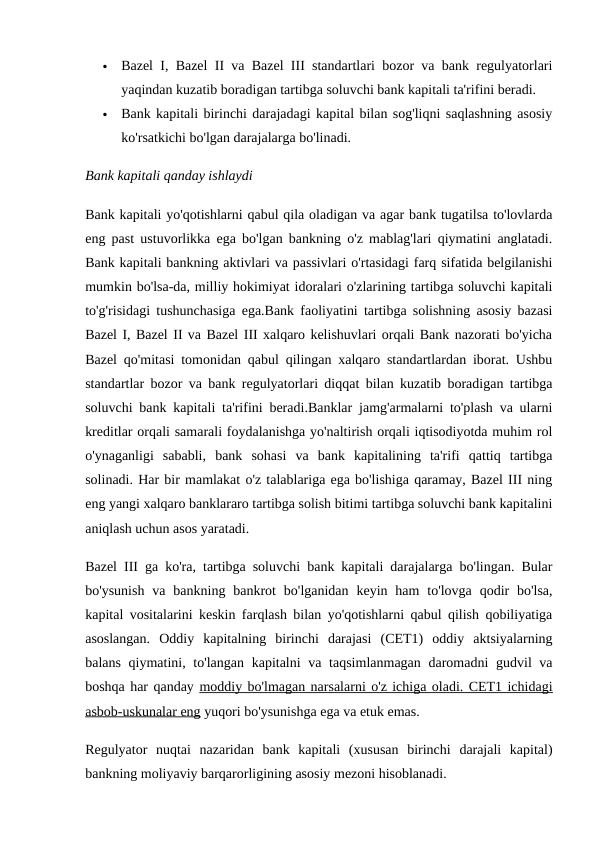 
Bazel I, Bazel II va Bazel III standartlari bozor va bank regulyatorlari
yaqindan kuzatib boradigan tartibga soluvchi bank kapitali ta'rifini beradi.

Bank kapitali birinchi darajadagi kapital bilan sog'liqni saqlashning asosiy
ko'rsatkichi bo'lgan darajalarga bo'linadi.
Bank kapitali qanday ishlaydi
Bank kapitali yo'qotishlarni qabul qila oladigan va agar bank tugatilsa to'lovlarda
eng past ustuvorlikka ega bo'lgan bankning o'z mablag'lari qiymatini anglatadi.
Bank kapitali bankning aktivlari va passivlari o'rtasidagi farq sifatida belgilanishi
mumkin bo'lsa-da, milliy hokimiyat idoralari o'zlarining tartibga soluvchi kapitali
to'g'risidagi tushunchasiga ega.Bank faoliyatini tartibga solishning asosiy bazasi
Bazel I, Bazel II va Bazel III xalqaro kelishuvlari orqali Bank nazorati bo'yicha
Bazel qo'mitasi tomonidan qabul qilingan xalqaro standartlardan iborat. Ushbu
standartlar bozor va bank regulyatorlari diqqat bilan kuzatib boradigan tartibga
soluvchi bank kapitali ta'rifini beradi.Banklar jamg'armalarni to'plash va ularni
kreditlar orqali samarali foydalanishga yo'naltirish orqali iqtisodiyotda muhim rol
o'ynaganligi  sababli,  bank  sohasi  va  bank  kapitalining  ta'rifi  qattiq  tartibga
solinadi. Har bir mamlakat o'z talablariga ega bo'lishiga qaramay, Bazel III ning
eng yangi xalqaro banklararo tartibga solish bitimi tartibga soluvchi bank kapitalini
aniqlash uchun asos yaratadi.
Bazel III ga ko'ra, tartibga soluvchi bank kapitali darajalarga bo'lingan. Bular
bo'ysunish  va  bankning  bankrot  bo'lganidan  keyin ham  to'lovga  qodir  bo'lsa,
kapital vositalarini keskin farqlash bilan yo'qotishlarni qabul qilish qobiliyatiga
asoslangan.  Oddiy  kapitalning  birinchi  darajasi  (CET1)  oddiy  aktsiyalarning
balans qiymatini, to'langan kapitalni  va taqsimlanmagan  daromadni  gudvil va
boshqa har qanday moddiy bo'lmagan narsalarni o'z ichiga oladi. CET1 ichidagi
asbob-uskunalar eng yuqori bo'ysunishga ega va etuk emas.
Regulyator  nuqtai  nazaridan  bank  kapitali  (xususan  birinchi  darajali  kapital)
bankning moliyaviy barqarorligining asosiy mezoni hisoblanadi.
