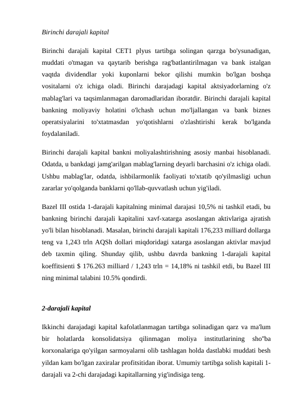 Birinchi darajali kapital
Birinchi  darajali  kapital  CET1  plyus  tartibga  solingan  qarzga  bo'ysunadigan,
muddati  o'tmagan  va  qaytarib  berishga  rag'batlantirilmagan  va  bank  istalgan
vaqtda  dividendlar  yoki  kuponlarni  bekor  qilishi  mumkin  bo'lgan  boshqa
vositalarni  o'z  ichiga  oladi.  Birinchi  darajadagi  kapital  aktsiyadorlarning  o'z
mablag'lari va taqsimlanmagan daromadlaridan iboratdir. Birinchi darajali kapital
bankning  moliyaviy  holatini  o'lchash  uchun  mo'ljallangan  va  bank  biznes
operatsiyalarini  to'xtatmasdan  yo'qotishlarni  o'zlashtirishi  kerak  bo'lganda
foydalaniladi.
Birinchi darajali kapital bankni moliyalashtirishning asosiy manbai hisoblanadi.
Odatda, u bankdagi jamg'arilgan mablag'larning deyarli barchasini o'z ichiga oladi.
Ushbu mablag'lar, odatda, ishbilarmonlik faoliyati to'xtatib qo'yilmasligi uchun
zararlar yo'qolganda banklarni qo'llab-quvvatlash uchun yig'iladi.
Bazel III ostida 1-darajali kapitalning minimal darajasi 10,5% ni tashkil etadi, bu
bankning birinchi darajali kapitalini xavf-xatarga asoslangan aktivlariga ajratish
yo'li bilan hisoblanadi. Masalan, birinchi darajali kapitali 176,233 milliard dollarga
teng va 1,243 trln AQSh dollari miqdoridagi xatarga asoslangan aktivlar mavjud
deb  taxmin  qiling.  Shunday  qilib,  ushbu  davrda  bankning  1-darajali  kapital
koeffitsienti $ 176.263 milliard / 1,243 trln = 14,18% ni tashkil etdi, bu Bazel III
ning minimal talabini 10.5% qondirdi.
2-darajali kapital
Ikkinchi darajadagi kapital kafolatlanmagan tartibga solinadigan qarz va ma'lum
bir  holatlarda  konsolidatsiya  qilinmagan  moliya  institutlarining  sho''ba
korxonalariga qo'yilgan sarmoyalarni olib tashlagan holda dastlabki muddati besh
yildan kam bo'lgan zaxiralar profitsitidan iborat. Umumiy tartibga solish kapitali 1-
darajali va 2-chi darajadagi kapitallarning yig'indisiga teng.
