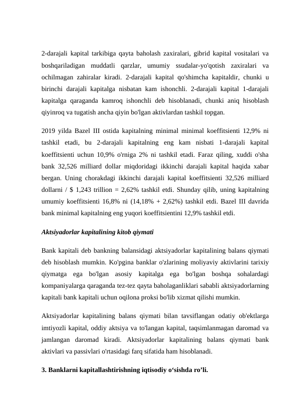 2-darajali kapital tarkibiga qayta baholash zaxiralari, gibrid kapital vositalari va
boshqariladigan  muddatli  qarzlar,  umumiy  ssudalar-yo'qotish  zaxiralari  va
ochilmagan zahiralar kiradi.  2-darajali kapital qo'shimcha kapitaldir, chunki u
birinchi darajali kapitalga nisbatan kam ishonchli. 2-darajali kapital 1-darajali
kapitalga qaraganda kamroq ishonchli  deb hisoblanadi, chunki  aniq hisoblash
qiyinroq va tugatish ancha qiyin bo'lgan aktivlardan tashkil topgan.
2019 yilda Bazel III ostida kapitalning minimal minimal koeffitsienti 12,9% ni
tashkil  etadi,  bu  2-darajali  kapitalning  eng  kam  nisbati  1-darajali  kapital
koeffitsienti uchun 10,9% o'rniga 2% ni tashkil etadi. Faraz qiling, xuddi o'sha
bank 32,526 milliard dollar miqdoridagi ikkinchi darajali kapital haqida xabar
bergan. Uning chorakdagi ikkinchi darajali kapital koeffitsienti 32,526 milliard
dollarni / $ 1,243 trillion = 2,62% tashkil etdi. Shunday qilib, uning kapitalning
umumiy koeffitsienti 16,8% ni (14,18% + 2,62%) tashkil etdi. Bazel III davrida
bank minimal kapitalning eng yuqori koeffitsientini 12,9% tashkil etdi.
Aktsiyadorlar kapitalining kitob qiymati
Bank kapitali deb bankning balansidagi aktsiyadorlar kapitalining balans qiymati
deb hisoblash mumkin. Ko'pgina banklar o'zlarining moliyaviy aktivlarini tarixiy
qiymatga  ega  bo'lgan  asosiy  kapitalga  ega  bo'lgan  boshqa  sohalardagi
kompaniyalarga qaraganda tez-tez qayta baholaganliklari sababli aktsiyadorlarning
kapitali bank kapitali uchun oqilona proksi bo'lib xizmat qilishi mumkin.
Aktsiyadorlar kapitalining balans qiymati bilan tavsiflangan odatiy ob'ektlarga
imtiyozli kapital, oddiy aktsiya va to'langan kapital, taqsimlanmagan daromad va
jamlangan  daromad  kiradi.  Aktsiyadorlar  kapitalining  balans  qiymati  bank
aktivlari va passivlari o'rtasidagi farq sifatida ham hisoblanadi.
3. Banklarni kapitallashtirishning iqtisodiy o‘sishda ro’li.
