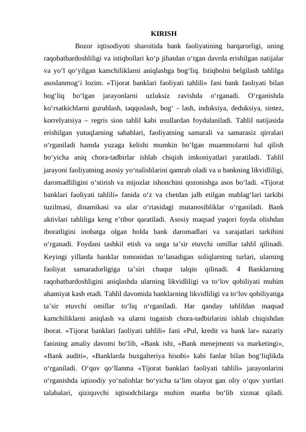 KIRISH
       Bozor  iqtisodiyoti  sharoitida  bank  faoliyatining  barqarorligi,  uning
raqobatbardoshliligi va istiqbollari ko‘p jihatdan o‘tgan davrda erishilgan natijalar
va yo‘l qo‘yilgan kamchiliklarni aniqlashga bog‘liq. Istiqbolni belgilash tahlilga
asoslanmog‘i lozim. «Tijorat banklari faoliyati tahlili» fani bank faoliyati bilan
bog‘liq  bo‘lgan  jarayonlarni  uzluksiz  ravishda  o‘rganadi.  O‘rganishda
ko‘rsatkichlarni guruhlash, taqqoslash, bog‘ - lash, induksiya, deduksiya, sintez,
korrelyatsiya – regris sion tahlil kabi usullardan foydalaniladi. Tahlil natijasida
erishilgan  yutuqlarning  sabablari,  faoliyatning  samarali  va  samarasiz  qirralari
o‘rganiladi  hamda  yuzaga  kelishi  mumkin  bo‘lgan  muammolarni  hal  qilish
bo‘yicha  aniq  chora-tadbirlar  ishlab  chiqish  imkoniyatlari  yaratiladi.  Tahlil
jarayoni faoliyatning asosiy yo‘nalishlarini qamrab oladi va u bankning likvidliligi,
daromadliligini o‘stirish va mijozlar ishonchini qozonishga asos bo‘ladi. «Tijorat
banklari faoliyati tahlili» fanida o‘z va chetdan jalb etilgan mablag‘lari tarkibi
tuzilmasi,  dinamikasi  va  ular  o‘rtasidagi  mutanosibliklar  o‘rganiladi.  Bank
aktivlari tahliliga keng e’tibor qaratiladi. Asosiy maqsad yuqori foyda olishdan
iboratligini  inobatga  olgan  holda  bank  daromadlari  va  xarajatlari  tarkibini
o‘rganadi. Foydani tashkil  etish va unga ta’sir etuvchi omillar tahlil qilinadi.
Keyingi  yillarda  banklar  tomonidan  to‘lanadigan  soliqlarning  turlari,  ularning
faoliyat  samaradorligiga  ta’siri  chuqur  talqin  qilinadi.  4  Banklarning
raqobatbardoshligini aniqlashda ularning likvidliligi va to‘lov qobiliyati muhim
ahamiyat kasb etadi. Tahlil davomida banklarning likvidliligi va to‘lov qobiliyatiga
ta’sir  etuvchi  omillar  to‘liq  o‘rganiladi.  Har  qanday  tahlildan  maqsad
kamchiliklarni  aniqlash  va  ularni  tugatish  chora-tadbirlarini  ishlab  chiqishdan
iborat. «Tijorat banklari faoliyati tahlili» fani «Pul, kredit va bank lar» nazariy
fanining amaliy davomi bo‘lib, «Bank ishi, «Bank menejmenti va marketingi»,
«Bank auditi», «Banklarda buxgalteriya hisobi» kabi fanlar bilan bog‘liqlikda
o‘rganiladi.  O‘quv  qo‘llanma  «Tijorat  banklari  faoliyati  tahlili»  jarayonlarini
o‘rganishda iqtisodiy yo‘nalishlar bo‘yicha ta’lim olayot gan oliy o‘quv yurtlari
talabalari,  qiziquvchi  iqtisodchilarga  muhim  manba  bo‘lib  xizmat  qiladi.
