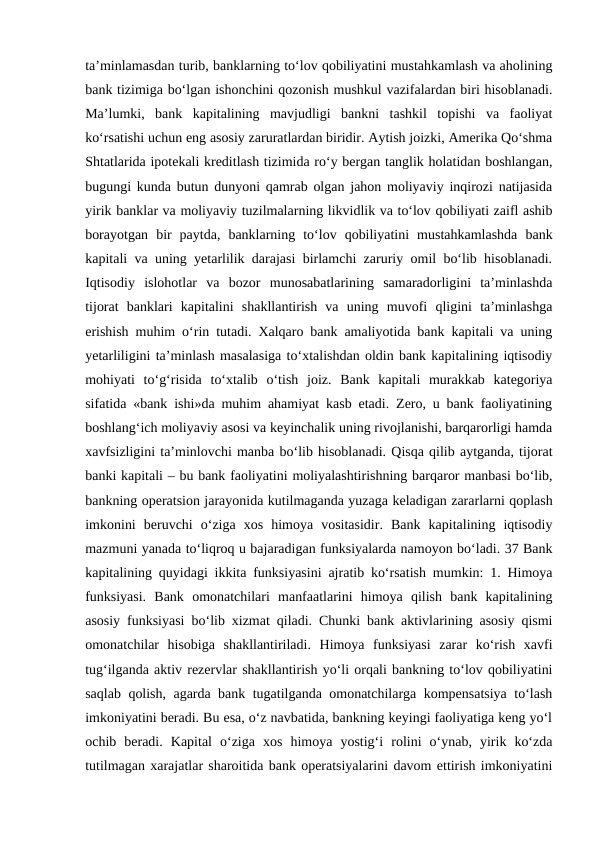 ta’minlamasdan turib, banklarning to‘lov qobiliyatini mustahkamlash va aholining
bank tizimiga bo‘lgan ishonchini qozonish mushkul vazifalardan biri hisoblanadi.
Ma’lumki,  bank  kapitalining  mavjudligi  bankni  tashkil  topishi  va  faoliyat
ko‘rsatishi uchun eng asosiy zaruratlardan biridir. Aytish joizki, Amerika Qo‘shma
Shtatlarida ipotekali kreditlash tizimida ro‘y bergan tanglik holatidan boshlangan,
bugungi kunda butun dunyoni qamrab olgan jahon moliyaviy inqirozi natijasida
yirik banklar va moliyaviy tuzilmalarning likvidlik va to‘lov qobiliyati zaifl ashib
borayotgan  bir  paytda,  banklarning  to‘lov  qobiliyatini  mustahkamlashda  bank
kapitali va uning yetarlilik darajasi birlamchi zaruriy omil bo‘lib hisoblanadi.
Iqtisodiy  islohotlar  va  bozor  munosabatlarining  samaradorligini  ta’minlashda
tijorat  banklari  kapitalini  shakllantirish  va  uning  muvofi  qligini  ta’minlashga
erishish muhim o‘rin tutadi. Xalqaro bank amaliyotida bank kapitali va uning
yetarliligini ta’minlash masalasiga to‘xtalishdan oldin bank kapitalining iqtisodiy
mohiyati  to‘g‘risida  to‘xtalib  o‘tish  joiz.  Bank  kapitali  murakkab  kategoriya
sifatida «bank ishi»da muhim ahamiyat kasb etadi. Zero, u bank faoliyatining
boshlang‘ich moliyaviy asosi va keyinchalik uning rivojlanishi, barqarorligi hamda
xavfsizligini ta’minlovchi manba bo‘lib hisoblanadi. Qisqa qilib aytganda, tijorat
banki kapitali – bu bank faoliyatini moliyalashtirishning barqaror manbasi bo‘lib,
bankning operatsion jarayonida kutilmaganda yuzaga keladigan zararlarni qoplash
imkonini  beruvchi  o‘ziga  xos  himoya  vositasidir.  Bank  kapitalining  iqtisodiy
mazmuni yanada to‘liqroq u bajaradigan funksiyalarda namoyon bo‘ladi. 37 Bank
kapitalining quyidagi ikkita funksiyasini ajratib ko‘rsatish mumkin: 1. Himoya
funksiyasi.  Bank  omonatchilari  manfaatlarini  himoya  qilish  bank  kapitalining
asosiy funksiyasi bo‘lib xizmat qiladi. Chunki bank aktivlarining asosiy qismi
omonatchilar  hisobiga  shakllantiriladi.  Himoya  funksiyasi  zarar  ko‘rish  xavfi
tug‘ilganda aktiv rezervlar shakllantirish yo‘li orqali bankning to‘lov qobiliyatini
saqlab qolish, agarda bank tugatilganda omonatchilarga kompensatsiya to‘lash
imkoniyatini beradi. Bu esa, o‘z navbatida, bankning keyingi faoliyatiga keng yo‘l
ochib  beradi.  Kapital  o‘ziga  xos  himoya  yostig‘i  rolini  o‘ynab,  yirik  ko‘zda
tutilmagan xarajatlar sharoitida bank operatsiyalarini davom ettirish imkoniyatini
