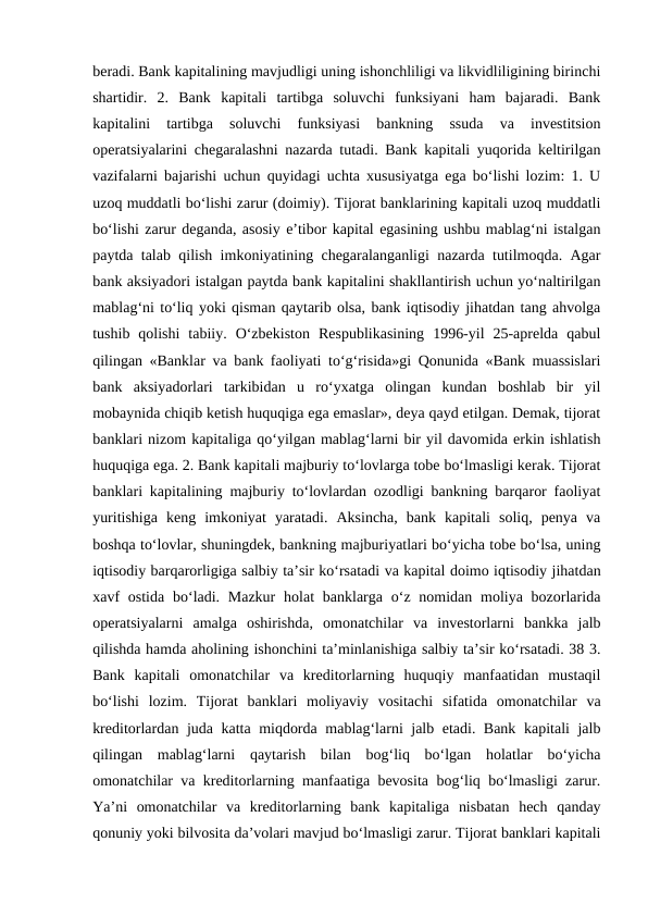 beradi. Bank kapitalining mavjudligi uning ishonchliligi va likvidliligining birinchi
shartidir.  2.  Bank  kapitali  tartibga  soluvchi  funksiyani  ham  bajaradi.  Bank
kapitalini  tartibga  soluvchi  funksiyasi  bankning  ssuda  va  investitsion
operatsiyalarini chegaralashni nazarda tutadi. Bank kapitali yuqorida keltirilgan
vazifalarni bajarishi uchun quyidagi uchta xususiyatga ega bo‘lishi lozim: 1. U
uzoq muddatli bo‘lishi zarur (doimiy). Tijorat banklarining kapitali uzoq muddatli
bo‘lishi zarur deganda, asosiy e’tibor kapital egasining ushbu mablag‘ni istalgan
paytda talab qilish imkoniyatining chegaralanganligi nazarda tutilmoqda. Agar
bank aksiyadori istalgan paytda bank kapitalini shakllantirish uchun yo‘naltirilgan
mablag‘ni to‘liq yoki qisman qaytarib olsa, bank iqtisodiy jihatdan tang ahvolga
tushib  qolishi  tabiiy.  O‘zbekiston  Respublikasining  1996-yil  25-aprelda  qabul
qilingan «Banklar va bank faoliyati to‘g‘risida»gi Qonunida «Bank muassislari
bank  aksiyadorlari  tarkibidan  u  ro‘yxatga  olingan  kundan  boshlab  bir  yil
mobaynida chiqib ketish huquqiga ega emaslar», deya qayd etilgan. Demak, tijorat
banklari nizom kapitaliga qo‘yilgan mablag‘larni bir yil davomida erkin ishlatish
huquqiga ega. 2. Bank kapitali majburiy to‘lovlarga tobe bo‘lmasligi kerak. Tijorat
banklari kapitalining majburiy to‘lovlardan ozodligi bankning barqaror faoliyat
yuritishiga  keng  imkoniyat  yaratadi.  Aksincha,  bank  kapitali  soliq,  penya  va
boshqa to‘lovlar, shuningdek, bankning majburiyatlari bo‘yicha tobe bo‘lsa, uning
iqtisodiy barqarorligiga salbiy ta’sir ko‘rsatadi va kapital doimo iqtisodiy jihatdan
xavf  ostida  bo‘ladi. Mazkur  holat  banklarga  o‘z nomidan moliya bozorlarida
operatsiyalarni  amalga  oshirishda,  omonatchilar  va  investorlarni  bankka  jalb
qilishda hamda aholining ishonchini ta’minlanishiga salbiy ta’sir ko‘rsatadi. 38 3.
Bank  kapitali  omonatchilar  va  kreditorlarning  huquqiy  manfaatidan  mustaqil
bo‘lishi  lozim.  Tijorat  banklari  moliyaviy  vositachi  sifatida  omonatchilar  va
kreditorlardan juda katta miqdorda mablag‘larni jalb etadi. Bank kapitali jalb
qilingan  mablag‘larni  qaytarish  bilan  bog‘liq  bo‘lgan  holatlar  bo‘yicha
omonatchilar va kreditorlarning manfaatiga bevosita bog‘liq bo‘lmasligi zarur.
Ya’ni  omonatchilar  va  kreditorlarning  bank  kapitaliga  nisbatan  hech  qanday
qonuniy yoki bilvosita da’volari mavjud bo‘lmasligi zarur. Tijorat banklari kapitali
