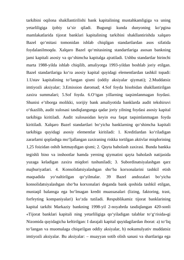 tarkibini  oqilona  shakllantirilishi  bank  kapitalining  mustahkamligiga  va  uning
yetarliligiga  ijobiy  ta’sir  qiladi.  Bugungi  kunda  dunyoning  ko‘pgina
mamlakatlarida  tijorat  banklari  kapitalining  tarkibini  shakllantirishda  xalqaro
Bazel  qo‘mitasi  tomonidan  ishlab  chiqilgan  standartlardan  asos  sifatida
foydalanilmoqda.  Xalqaro  Bazel  qo‘mitasining  standartlariga  asosan  bankning
jami kapitali asosiy va qo‘shimcha kapitalga ajratiladi. Ushbu standartlar birinchi
marta 1988-yilda ishlab chiqilib, amaliyotga 1993-yildan boshlab joriy etilgan.
Bazel standartlariga ko‘ra asosiy kapital quyidagi elementlardan tashkil topadi:
1.Ustav  kapitalining  to‘langan  qismi  (oddiy  aksiyalar  qiymati);  2.Muddatsiz
imtiyozli aksiyalar; 3.Emission daromad; 4.Sof foyda hisobidan shakllantirilgan
zaxira  summalari;  5.Sof  foyda.  6.O‘tgan  yillarning  taqsimlanmagan  foydasi.
Shunisi e’tiborga molikki, xorijiy bank amaliyotida banklarda audit tekshiruvi
o‘tkazilib, audit xulosasi tasdiqlangunga qadar joriy yilning foydasi asosiy kapital
tarkibiga  kiritiladi.  Audit  xulosasidan  keyin  esa  faqat  taqsimlanmagan  foyda
kiritiladi. Xalqaro Bazel  standartlari bo‘yicha banklarning qo‘shimcha kapitali
tarkibiga  quyidagi  asosiy  elementlar  kiritiladi:  1.  Kreditlardan  ko‘riladigan
zararlarni qoplashga mo‘ljallangan zaxiraning riskka tortilgan aktivlar miqdorining
1,25 foizidan oshib ketmaydigan qismi; 2. Qayta baholash zaxirasi. Bunda bankka
tegishli bino va inshootlar hamda yerning qiymatini qayta baholash natijasida
yuzaga  keladigan  zaxira  miqdori  tushuniladi;  3.  Subordinatsiyalashgan  qarz
majburiyatlari.  4.  Konsolidatsiyalashgan  sho‘ba  korxonalarini  tashkil  etish
maqsadida  yo‘naltirilgan  qo‘yilmalar.  39  Bazel  andozalari  bo‘yicha
konsolidatsiyalashgan sho‘ba korxonalari deganda bank qoshida tashkil etilgan,
mustaqil  balansga  ega  bo‘lmagan  kredit  muassasalari  (lizing,  faktoring,  trast,
forfeyting  kompaniyalari)  ko‘zda  tutiladi.  Respublikamiz  tijorat  banklarining
kapital tarkibi Markaziy bankning 1998-yil 2-noyabrda tasdiqlangan 420-sonli
«Tijorat banklari kapitali ning yetarliligiga qo‘yiladigan talablar to‘g‘risida»gi
Nizomida quyidagicha keltirilgan: I darajali kapital quyidagilardan iborat: a) to‘liq
to‘langan va muomalaga chiqarilgan oddiy aksiyalar, b) nokumulyativ muddatsiz
imtiyozli aksiyalar. Bu aksiyalar: – muayyan sotib olish sanasi va shartlariga ega
