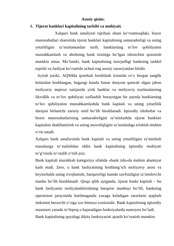 Asosiy qisim:
1. Tijorat banklari kapitalining tarkibi va mohiyati.
          Xalqaro bank amaliyoti tajribasi shuni ko‘rsatmoqdaki, bozor
munosabatlari sharoitida tijorat banklari kapitalining samaradorligi va uning
yetarliligini  ta’minlamasdan  turib,  banklarning  to‘lov  qobiliyatini
mustahkamlash va aholining bank tizimiga bo‘lgan ishonchini  qozonish
mumkin emas.  Ma’lumki, bank kapitalining mavjudligi bankning tashkil
topishi va faoliyat ko‘rsatishi uchun eng asosiy zaruriyatdan biridir.
 Aytish joizki, AQSHda ipotekali kreditlash tizimida ro‘y bergan tanglik
holatidan boshlangan, bugungi kunda butun dunyoni qamrab olgan jahon
moliyaviy  inqirozi  natijasida  yirik  banklar  va  moliyaviy  tuzilmalarning
likvidlik va to‘lov qobiliyati zaiflashib borayotgan bir paytda banklarning
to‘lov  qobiliyatini  mustahkamlashda  bank  kapitali  va  uning  yetarlilik
darajasi birlamchi zaruriy omil bo‘lib hisoblanadi. Iqtisodiy islohotlar va
bozor  munosabatlarining  samaradorligini  ta’minlashda  tijorat  banklari
kapitalini shakllantirish va uning muvofiqligini ta’minlashga erishish muhim
o‘rin tutadi.  
Xalqaro bank amaliyotida bank kapitali va uning yetarliligini ta’minlash
masalasiga  to‘xtalishdan  oldin  bank  kapitalining  iqtisodiy  mohiyati
to‘g‘risida to‘xtalib o‘tish joiz. 
Bank kapitali murakkab kategoriya sifatida «bank ishi»da muhim ahamiyat
kasb etadi.  Zero, u bank faoliyatining boshlang‘ich moliyaviy asosi  va
keyinchalik uning rivojlanishi, barqarorligi hamda xavfsizligini ta’minlovchi
manba bo‘lib hisoblanadi. Qisqa qilib aytganda, tijorat banki kapitali – bu
bank faoliyatini  moliyalashtirishning  barqaror  manbayi  bo‘lib, bankning
operatsion  jarayonida kutilmaganda  yuzaga  keladigan zararlarni  qoplash
imkonini beruvchi o‘ziga xos himoya vositasidir. Bank kapitalining iqtisodiy
mazmuni yanada to‘liqroq u bajaradigan funksiyalarda namoyon bo‘ladi. 
Bank kapitalining quyidagi ikkita funksiyasini ajratib ko‘rsatish mumkin:
