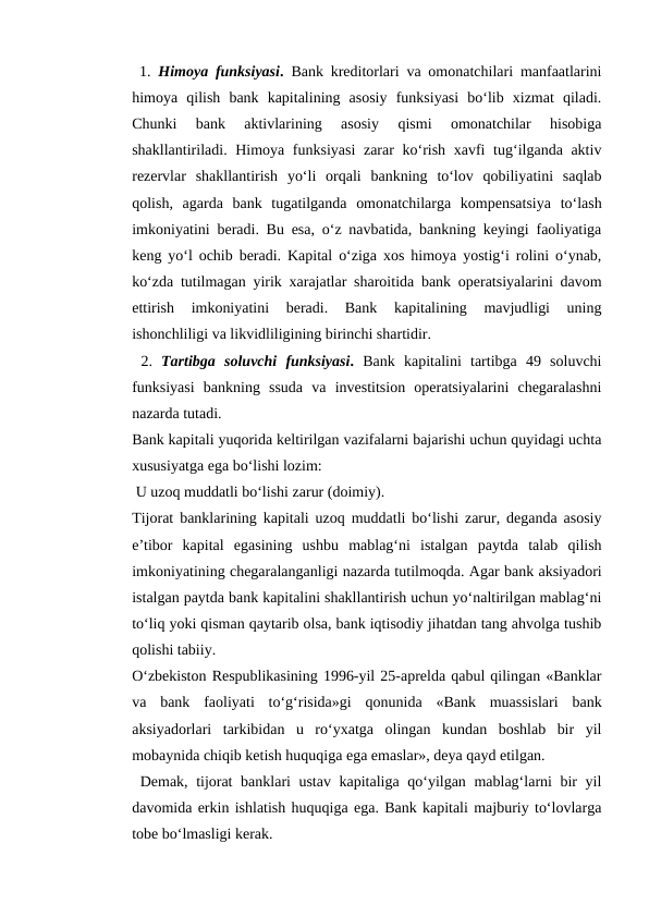  1.  Himoya funksiyasi. Bank kreditorlari va omonatchilari manfaatlarini
himoya  qilish  bank  kapitalining  asosiy  funksiyasi  bo‘lib  xizmat  qiladi.
Chunki  bank  aktivlarining  asosiy  qismi  omonatchilar  hisobiga
shakllantiriladi. Himoya funksiyasi  zarar  ko‘rish xavfi  tug‘ilganda aktiv
rezervlar  shakllantirish  yo‘li  orqali  bankning  to‘lov  qobiliyatini  saqlab
qolish,  agarda  bank  tugatilganda  omonatchilarga  kompensatsiya  to‘lash
imkoniyatini beradi. Bu esa, o‘z navbatida, bankning keyingi faoliyatiga
keng yo‘l ochib beradi. Kapital o‘ziga xos himoya yostig‘i rolini o‘ynab,
ko‘zda tutilmagan yirik xarajatlar sharoitida bank operatsiyalarini davom
ettirish  imkoniyatini  beradi.  Bank  kapitalining  mavjudligi  uning
ishonchliligi va likvidliligining birinchi shartidir.
 2.  Tartibga  soluvchi  funksiyasi. Bank  kapitalini  tartibga  49  soluvchi
funksiyasi  bankning  ssuda  va  investitsion  operatsiyalarini  chegaralashni
nazarda tutadi. 
Bank kapitali yuqorida keltirilgan vazifalarni bajarishi uchun quyidagi uchta
xususiyatga ega bo‘lishi lozim:
 U uzoq muddatli bo‘lishi zarur (doimiy). 
Tijorat banklarining kapitali uzoq muddatli bo‘lishi zarur, deganda asosiy
e’tibor  kapital  egasining  ushbu  mablag‘ni  istalgan  paytda  talab  qilish
imkoniyatining chegaralanganligi nazarda tutilmoqda. Agar bank aksiyadori
istalgan paytda bank kapitalini shakllantirish uchun yo‘naltirilgan mablag‘ni
to‘liq yoki qisman qaytarib olsa, bank iqtisodiy jihatdan tang ahvolga tushib
qolishi tabiiy. 
O‘zbekiston Respublikasining 1996-yil 25-aprelda qabul qilingan «Banklar
va  bank  faoliyati  to‘g‘risida»gi  qonunida  «Bank  muassislari  bank
aksiyadorlari  tarkibidan  u  ro‘yxatga  olingan  kundan  boshlab  bir  yil
mobaynida chiqib ketish huquqiga ega emaslar», deya qayd etilgan.
 Demak, tijorat  banklari ustav kapitaliga qo‘yilgan mablag‘larni bir yil
davomida erkin ishlatish huquqiga ega. Bank kapitali majburiy to‘lovlarga
tobe bo‘lmasligi kerak. 
