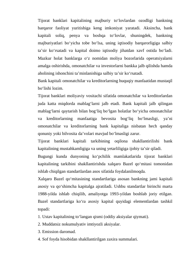 Tijorat  banklari  kapitalining  majburiy  to‘lovlardan  ozodligi  bankning
barqaror  faoliyat  yuritishiga  keng  imkoniyat  yaratadi.  Aksincha,  bank
kapitali  soliq,  penya  va  boshqa  to‘lovlar,  shuningdek,  bankning
majburiyatlari bo‘yicha tobe bo‘lsa, uning iqtisodiy barqarorligiga salbiy
ta’sir ko‘rsatadi va kapital doimo iqtisodiy jihatdan xavf ostida bo‘ladi.
Mazkur holat banklarga o‘z nomidan moliya bozorlarida operatsiyalarni
amalga oshirishda, omonatchilar va investorlarni bankka jalb qilishda hamda
aholining ishonchini ta’minlanishiga salbiy ta’sir ko‘rsatadi. 
Bank kapitali omonatchilar va kreditorlarning huquqiy manfaatidan mustaqil
bo‘lishi lozim. 
Tijorat banklari moliyaviy vositachi sifatida omonatchilar va kreditorlardan
juda katta miqdorda mablag‘larni jalb etadi. Bank kapitali jalb qilingan
mablag‘larni qaytarish bilan bog‘liq bo‘lgan holatlar bo‘yicha omonatchilar
va  kreditorlarning  manfaatiga  bevosita  bog‘liq  bo‘lmasligi,  ya’ni
omonatchilar  va  kreditorlarning  bank  kapitaliga  nisbatan  hech  qanday
qonuniy yoki bilvosita da’volari mavjud bo‘lmasligi zarur. 
Tijorat  banklari  kapitali  tarkibining  oqilona  shakllantirilishi  bank
kapitalining mustahkamligiga va uning yetarliligiga ijobiy ta’sir qiladi. 
Bugungi  kunda  dunyoning  ko‘pchilik  mamlakatlarida  tijorat  banklari
kapitalining tarkibini shakllantirishda xalqaro Bazel qo‘mitasi tomonidan
ishlab chiqilgan standartlardan asos sifatida foydalanilmoqda. 
Xalqaro Bazel qo‘mitasining standartlariga asosan bankning jami kapitali
asosiy va qo‘shimcha kapitalga ajratiladi. Ushbu standartlar birinchi marta
1988-yilda ishlab chiqilib, amaliyotga 1993-yildan boshlab joriy etilgan.
Bazel  standartlariga  ko‘ra  asosiy  kapital  quyidagi  elementlardan  tashkil
topadi: 
1. Ustav kapitalining to‘langan qismi (oddiy aksiyalar qiymati). 
2. Muddatsiz nokumulyativ imtiyozli aksiyalar. 
3. Emission daromad. 
4. Sof foyda hisobidan shakllantirilgan zaxira summalari. 

