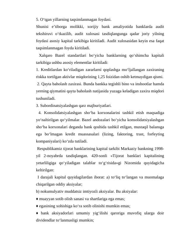 5. O‘tgan yillarning taqsimlanmagan foydasi. 
Shunisi  e’tiborga  molikki,  xorijiy  bank  amaliyotida  banklarda  audit
tekshiruvi  o‘tkazilib,  audit  xulosasi  tasdiqlangunga  qadar  joriy  yilning
foydasi asosiy kapital tarkibiga kiritiladi. Audit xulosasidan keyin esa faqat
taqsimlanmagan foyda kiritiladi. 
 Xalqaro  Bazel  standartlari  bo‘yicha  banklarning  qo‘shimcha  kapitali
tarkibiga ushbu asosiy elementlar kiritiladi: 
1. Kreditlardan ko‘riladigan zararlarni qoplashga mo‘ljallangan zaxiraning
riskka tortilgan aktivlar miqdorining 1,25 foizidan oshib ketmaydigan qismi.
 2. Qayta baholash zaxirasi. Bunda bankka tegishli bino va inshootlar hamda
yerning qiymatini qayta baholash natijasida yuzaga keladigan zaxira miqdori
tushuniladi. 
3. Subordinatsiyalashgan qarz majburiyatlari.
 4.  Konsolidatsiyalashgan  sho‘ba  korxonalarini  tashkil  etish  maqsadiga
yo‘naltirilgan qo‘yilmalar. Bazel andozalari bo‘yicha konsolidatsiyalashgan
sho‘ba korxonalari deganda bank qoshida tashkil etilgan, mustaqil balansga
ega  bo‘lmagan  kredit  muassasalari  (lizing,  faktoring,  trast,  forfeyting
kompaniyalari) ko‘zda tutiladi.
 Respublikamiz tijorat banklarining kapital tarkibi Markaziy bankning 1998-
yil  2-noyabrda  tasdiqlangan.  420-sonli  «Tijorat  banklari  kapitalining
yetarliligiga  qo‘yiladigan  talablar  to‘g‘risida»gi  Nizomida  quyidagicha
keltirilgan:
 I darajali kapital quyidagilardan iborat: a) to‘liq to‘langan va muomalaga
chiqarilgan oddiy aksiyalar; 
b) nokumulyativ muddatsiz imtiyozli aksiyalar. Bu aksiyalar: 
♦ muayyan sotib olish sanasi va shartlariga ega emas; 
♦ egasining xohishiga ko‘ra sotib olinishi mumkin emas; 
♦  bank  aksiyadorlari  umumiy  yig‘ilishi  qaroriga  muvofiq  ularga  doir
dividendlar to‘lanmasligi mumkin; 
