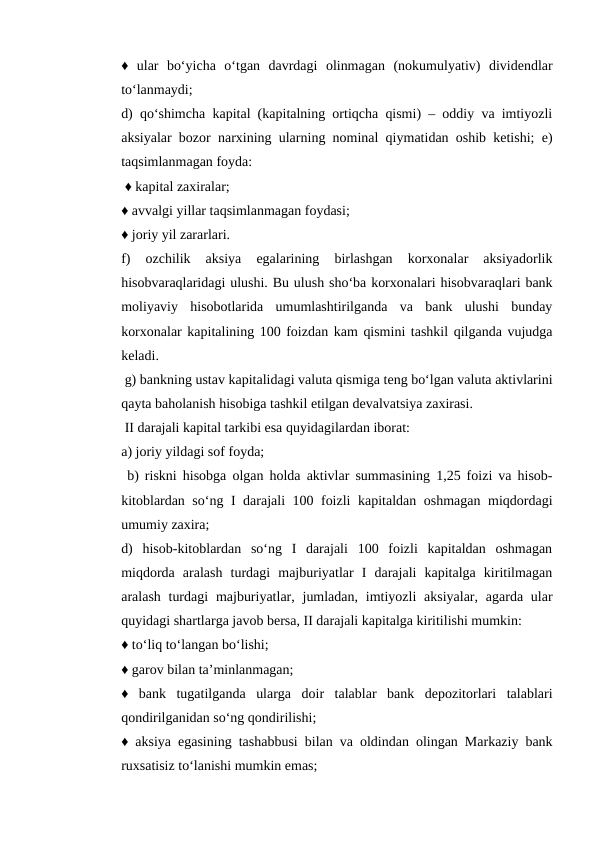 ♦  ular  bo‘yicha  o‘tgan  davrdagi  olinmagan  (nokumulyativ)  dividendlar
to‘lanmaydi; 
d) qo‘shimcha kapital (kapitalning ortiqcha qismi) – oddiy va imtiyozli
aksiyalar bozor narxining ularning nominal qiymatidan oshib ketishi; e)
taqsimlanmagan foyda:
 ♦ kapital zaxiralar; 
♦ avvalgi yillar taqsimlanmagan foydasi; 
♦ joriy yil zararlari. 
f)  ozchilik  aksiya  egalarining  birlashgan  korxonalar  aksiyadorlik
hisobvaraqlaridagi ulushi. Bu ulush sho‘ba korxonalari hisobvaraqlari bank
moliyaviy  hisobotlarida  umumlashtirilganda  va  bank  ulushi  bunday
korxonalar kapitalining 100 foizdan kam qismini tashkil qilganda vujudga
keladi.
 g) bankning ustav kapitalidagi valuta qismiga teng bo‘lgan valuta aktivlarini
qayta baholanish hisobiga tashkil etilgan devalvatsiya zaxirasi.
 II darajali kapital tarkibi esa quyidagilardan iborat: 
a) joriy yildagi sof foyda;
 b) riskni hisobga olgan holda aktivlar summasining 1,25 foizi va hisob-
kitoblardan so‘ng I darajali 100 foizli kapitaldan oshmagan miqdordagi
umumiy zaxira; 
d)  hisob-kitoblardan  so‘ng  I  darajali  100  foizli  kapitaldan  oshmagan
miqdorda  aralash  turdagi  majburiyatlar  I  darajali  kapitalga  kiritilmagan
aralash turdagi  majburiyatlar, jumladan,  imtiyozli  aksiyalar,  agarda ular
quyidagi shartlarga javob bersa, II darajali kapitalga kiritilishi mumkin: 
♦ to‘liq to‘langan bo‘lishi; 
♦ garov bilan ta’minlanmagan; 
♦  bank  tugatilganda  ularga  doir  talablar  bank  depozitorlari  talablari
qondirilganidan so‘ng qondirilishi; 
♦ aksiya egasining tashabbusi bilan va oldindan olingan Markaziy bank
ruxsatisiz to‘lanishi mumkin emas; 
