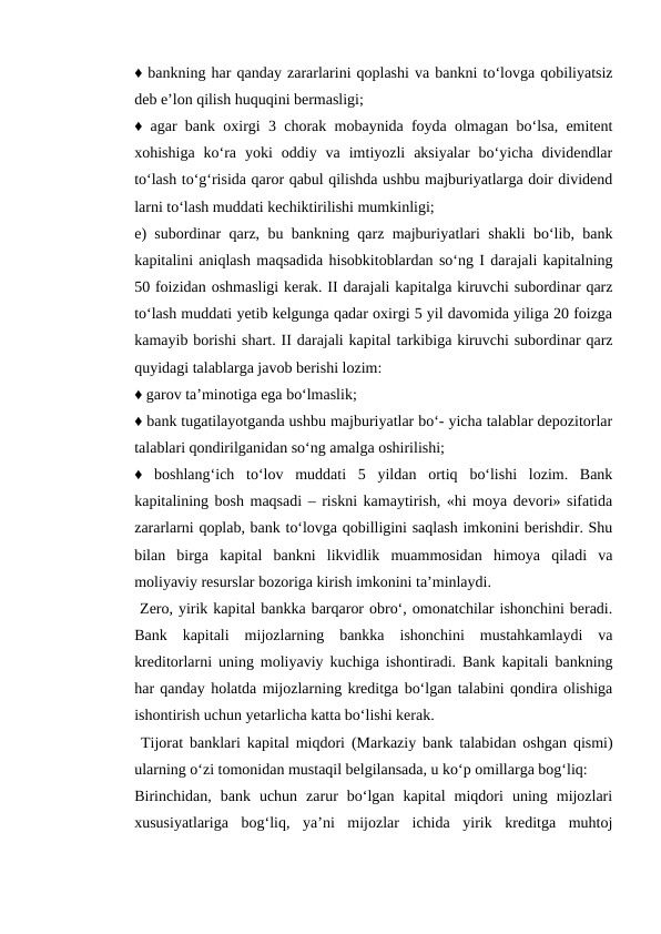 ♦ bankning har qanday zararlarini qoplashi va bankni to‘lovga qobiliyatsiz
deb e’lon qilish huquqini bermasligi; 
♦ agar bank oxirgi 3 chorak mobaynida foyda olmagan bo‘lsa, emitent
xohishiga  ko‘ra  yoki  oddiy  va  imtiyozli  aksiyalar  bo‘yicha  dividendlar
to‘lash to‘g‘risida qaror qabul qilishda ushbu majburiyatlarga doir dividend
larni to‘lash muddati kechiktirilishi mumkinligi; 
e) subordinar qarz, bu bankning qarz majburiyatlari shakli bo‘lib, bank
kapitalini aniqlash maqsadida hisobkitoblardan so‘ng I darajali kapitalning
50 foizidan oshmasligi kerak. II darajali kapitalga kiruvchi subordinar qarz
to‘lash muddati yetib kelgunga qadar oxirgi 5 yil davomida yiliga 20 foizga
kamayib borishi shart. II darajali kapital tarkibiga kiruvchi subordinar qarz
quyidagi talablarga javob berishi lozim: 
♦ garov ta’minotiga ega bo‘lmaslik; 
♦ bank tugatilayotganda ushbu majburiyatlar bo‘- yicha talablar depozitorlar
talablari qondirilganidan so‘ng amalga oshirilishi; 
♦  boshlang‘ich  to‘lov  muddati  5  yildan  ortiq  bo‘lishi  lozim.  Bank
kapitalining bosh maqsadi – riskni kamaytirish, «hi moya devori» sifatida
zararlarni qoplab, bank to‘lovga qobilligini saqlash imkonini berishdir. Shu
bilan  birga  kapital  bankni  likvidlik  muammosidan  himoya  qiladi  va
moliyaviy resurslar bozoriga kirish imkonini ta’minlaydi.
 Zero, yirik kapital bankka barqaror obro‘, omonatchilar ishonchini beradi.
Bank  kapitali  mijozlarning  bankka  ishonchini  mustahkamlaydi  va
kreditorlarni uning moliyaviy kuchiga ishontiradi. Bank kapitali bankning
har qanday holatda mijozlarning kreditga bo‘lgan talabini qondira olishiga
ishontirish uchun yetarlicha katta bo‘lishi kerak.
 Tijorat banklari kapital miqdori (Markaziy bank talabidan oshgan qismi)
ularning o‘zi tomonidan mustaqil belgilansada, u ko‘p omillarga bog‘liq: 
Birinchidan,  bank  uchun  zarur  bo‘lgan  kapital  miqdori  uning  mijozlari
xususiyatlariga  bog‘liq,  ya’ni  mijozlar  ichida  yirik  kreditga  muhtoj
