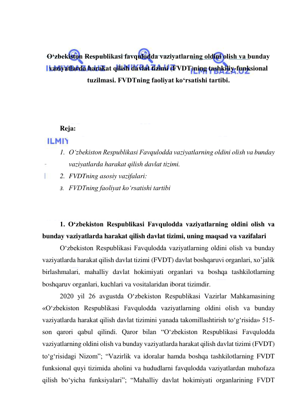  
 
 
 
О‘zbekiston Respublikasi favqulodda vaziyatlarning oldini olish va bunday 
vaziyatlarda harakat qilish davlat tizimi (FVDT)ning tashkiliy-funksional 
tuzilmasi. FVDTning faoliyat kо‘rsatishi tartibi. 
 
 
 
Reja: 
 
1. O‘zbekiston Respublikasi Favqulodda vaziyatlarning oldini olish va bunday 
vaziyatlarda harakat qilish davlat tizimi. 
2. FVDTning asosiy vazifalari: 
3. FVDTning faoliyat ko‘rsatishi tartibi 
 
 
1. O‘zbekiston Respublikasi Favqulodda vaziyatlarning oldini olish va 
bunday vaziyatlarda harakat qilish davlat tizimi, uning maqsad va vazifalari 
O‘zbekiston Respublikasi Favqulodda vaziyatlarning oldini olish va bunday 
vaziyatlarda harakat qilish davlat tizimi (FVDT) davlat boshqaruvi organlari, xo’jalik 
birlashmalari, mahalliy davlat hokimiyati organlari va boshqa tashkilotlarning 
boshqaruv organlari, kuchlari va vositalaridan iborat tizimdir. 
2020 yil 26 avgustda O‘zbekiston Respublikasi Vazirlar Mahkamasining 
«O‘zbekiston Respublikasi Favqulodda vaziyatlarning oldini olish va bunday 
vaziyatlarda harakat qilish davlat tizimini yanada takomillashtirish to‘g‘risida» 515-
son qarori qabul qilindi. Qaror bilan “O‘zbekiston Respublikasi Favqulodda 
vaziyatlarning oldini olish va bunday vaziyatlarda harakat qilish davlat tizimi (FVDT) 
to‘g‘risidagi Nizom”; “Vazirlik va idoralar hamda boshqa tashkilotlarning FVDT 
funksional quyi tizimida aholini va hududlarni favqulodda vaziyatlardan muhofaza 
qilish bo‘yicha funksiyalari”; “Mahalliy davlat hokimiyati organlarining FVDT 
