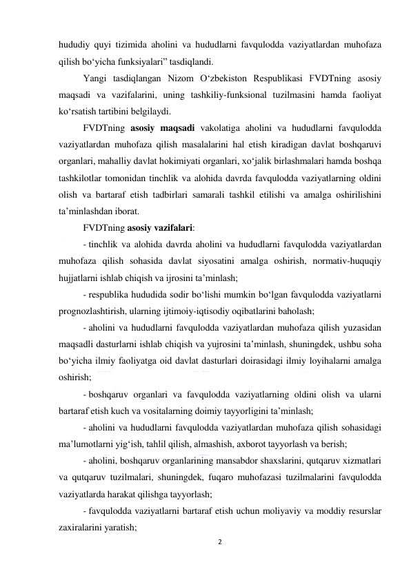  
2 
 
hududiy quyi tizimida aholini va hududlarni favqulodda vaziyatlardan muhofaza 
qilish bo‘yicha funksiyalari” tasdiqlandi.  
Yangi tasdiqlangan Nizom O‘zbekiston Respublikasi FVDTning asosiy 
maqsadi va vazifalarini, uning tashkiliy-funksional tuzilmasini hamda faoliyat 
ko‘rsatish tartibini belgilaydi. 
FVDTning asosiy maqsadi vakolatiga aholini va hududlarni favqulodda 
vaziyatlardan muhofaza qilish masalalarini hal etish kiradigan davlat boshqaruvi 
organlari, mahalliy davlat hokimiyati organlari, xo‘jalik birlashmalari hamda boshqa 
tashkilotlar tomonidan tinchlik va alohida davrda favqulodda vaziyatlarning oldini 
olish va bartaraf etish tadbirlari samarali tashkil etilishi va amalga oshirilishini 
ta’minlashdan iborat. 
FVDTning asosiy vazifalari: 
- tinchlik va alohida davrda aholini va hududlarni favqulodda vaziyatlardan 
muhofaza qilish sohasida davlat siyosatini amalga oshirish, normativ-huquqiy 
hujjatlarni ishlab chiqish va ijrosini ta’minlash; 
- respublika hududida sodir bo‘lishi mumkin bo‘lgan favqulodda vaziyatlarni 
prognozlashtirish, ularning ijtimoiy-iqtisodiy oqibatlarini baholash; 
- aholini va hududlarni favqulodda vaziyatlardan muhofaza qilish yuzasidan 
maqsadli dasturlarni ishlab chiqish va yujrosini ta’minlash, shuningdek, ushbu soha 
bo‘yicha ilmiy faoliyatga oid davlat dasturlari doirasidagi ilmiy loyihalarni amalga 
oshirish; 
- boshqaruv organlari va favqulodda vaziyatlarning oldini olish va ularni 
bartaraf etish kuch va vositalarning doimiy tayyorligini ta’minlash; 
- aholini va hududlarni favqulodda vaziyatlardan muhofaza qilish sohasidagi 
ma’lumotlarni yig‘ish, tahlil qilish, almashish, axborot tayyorlash va berish; 
- aholini, boshqaruv organlarining mansabdor shaxslarini, qutqaruv xizmatlari 
va qutqaruv tuzilmalari, shuningdek, fuqaro muhofazasi tuzilmalarini favqulodda 
vaziyatlarda harakat qilishga tayyorlash; 
- favqulodda vaziyatlarni bartaraf etish uchun moliyaviy va moddiy resurslar 
zaxiralarini yaratish; 
