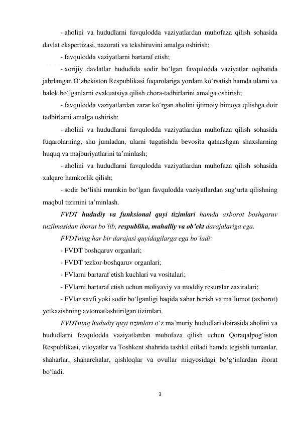  
3 
 
- aholini va hududlarni favqulodda vaziyatlardan muhofaza qilish sohasida 
davlat ekspertizasi, nazorati va tekshiruvini amalga oshirish; 
- favqulodda vaziyatlarni bartaraf etish; 
- xorijiy davlatlar hududida sodir bo‘lgan favqulodda vaziyatlar oqibatida 
jabrlangan O‘zbekiston Respublikasi fuqarolariga yordam ko‘rsatish hamda ularni va 
halok bo‘lganlarni evakuatsiya qilish chora-tadbirlarini amalga oshirish; 
- favqulodda vaziyatlardan zarar ko‘rgan aholini ijtimoiy himoya qilishga doir 
tadbirlarni amalga oshirish; 
- aholini va hududlarni favqulodda vaziyatlardan muhofaza qilish sohasida 
fuqarolarning, shu jumladan, ularni tugatishda bevosita qatnashgan shaxslarning 
huquq va majburiyatlarini ta’minlash; 
- aholini va hududlarni favqulodda vaziyatlardan muhofaza qilish sohasida 
xalqaro hamkorlik qilish; 
- sodir bo‘lishi mumkin bo‘lgan favqulodda vaziyatlardan sug‘urta qilishning 
maqbul tizimini ta’minlash. 
FVDT hududiy va funksional quyi tizimlari hamda axborot boshqaruv 
tuzilmasidan iborat bo’lib, respublika, mahalliy va ob’ekt darajalariga ega. 
FVDTning har bir darajasi quyidagilarga ega bo‘ladi: 
- FVDT boshqaruv organlari; 
- FVDT tezkor-boshqaruv organlari; 
- FVlarni bartaraf etish kuchlari va vositalari; 
- FVlarni bartaraf etish uchun moliyaviy va moddiy resurslar zaxiralari; 
- FVlar xavfi yoki sodir bo‘lganligi haqida xabar berish va ma’lumot (axborot) 
yetkazishning avtomatlashtirilgan tizimlari. 
FVDTning hududiy quyi tizimlari o‘z ma’muriy hududlari doirasida aholini va 
hududlarni favqulodda vaziyatlardan muhofaza qilish uchun Qoraqalpog‘iston 
Respublikasi, viloyatlar va Toshkent shahrida tashkil etiladi hamda tegishli tumanlar, 
shaharlar, shaharchalar, qishloqlar va ovullar miqyosidagi bo‘g‘inlardan iborat 
bo‘ladi. 
