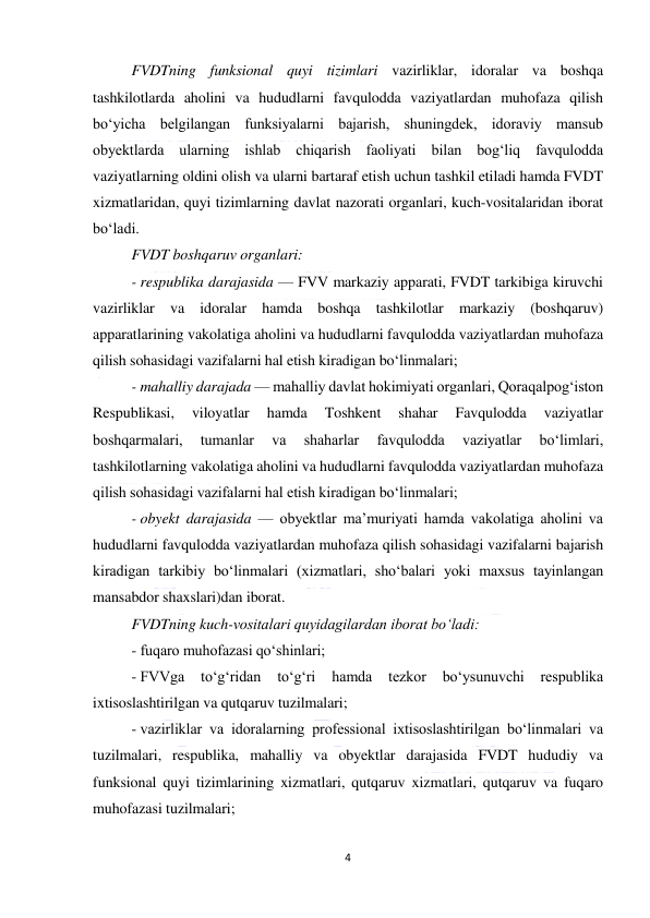  
4 
 
FVDTning funksional quyi tizimlari vazirliklar, idoralar va boshqa 
tashkilotlarda aholini va hududlarni favqulodda vaziyatlardan muhofaza qilish 
bo‘yicha belgilangan funksiyalarni bajarish, shuningdek, idoraviy mansub 
obyektlarda ularning ishlab chiqarish faoliyati bilan bog‘liq favqulodda 
vaziyatlarning oldini olish va ularni bartaraf etish uchun tashkil etiladi hamda FVDT 
xizmatlaridan, quyi tizimlarning davlat nazorati organlari, kuch-vositalaridan iborat 
bo‘ladi. 
FVDT boshqaruv organlari: 
- respublika darajasida — FVV markaziy apparati, FVDT tarkibiga kiruvchi 
vazirliklar va idoralar hamda boshqa tashkilotlar markaziy (boshqaruv) 
apparatlarining vakolatiga aholini va hududlarni favqulodda vaziyatlardan muhofaza 
qilish sohasidagi vazifalarni hal etish kiradigan bo‘linmalari; 
- mahalliy darajada — mahalliy davlat hokimiyati organlari, Qoraqalpog‘iston 
Respublikasi, 
viloyatlar 
hamda 
Toshkent 
shahar 
Favqulodda 
vaziyatlar 
boshqarmalari, 
tumanlar 
va 
shaharlar 
favqulodda 
vaziyatlar 
bo‘limlari, 
tashkilotlarning vakolatiga aholini va hududlarni favqulodda vaziyatlardan muhofaza 
qilish sohasidagi vazifalarni hal etish kiradigan bo‘linmalari; 
- obyekt darajasida — obyektlar ma’muriyati hamda vakolatiga aholini va 
hududlarni favqulodda vaziyatlardan muhofaza qilish sohasidagi vazifalarni bajarish 
kiradigan tarkibiy bo‘linmalari (xizmatlari, sho‘balari yoki maxsus tayinlangan 
mansabdor shaxslari)dan iborat. 
FVDTning kuch-vositalari quyidagilardan iborat bo‘ladi: 
- fuqaro muhofazasi qo‘shinlari; 
- FVVga 
to‘g‘ridan 
to‘g‘ri 
hamda 
tezkor 
bo‘ysunuvchi 
respublika 
ixtisoslashtirilgan va qutqaruv tuzilmalari; 
- vazirliklar va idoralarning professional ixtisoslashtirilgan bo‘linmalari va 
tuzilmalari, respublika, mahalliy va obyektlar darajasida FVDT hududiy va 
funksional quyi tizimlarining xizmatlari, qutqaruv xizmatlari, qutqaruv va fuqaro 
muhofazasi tuzilmalari; 
