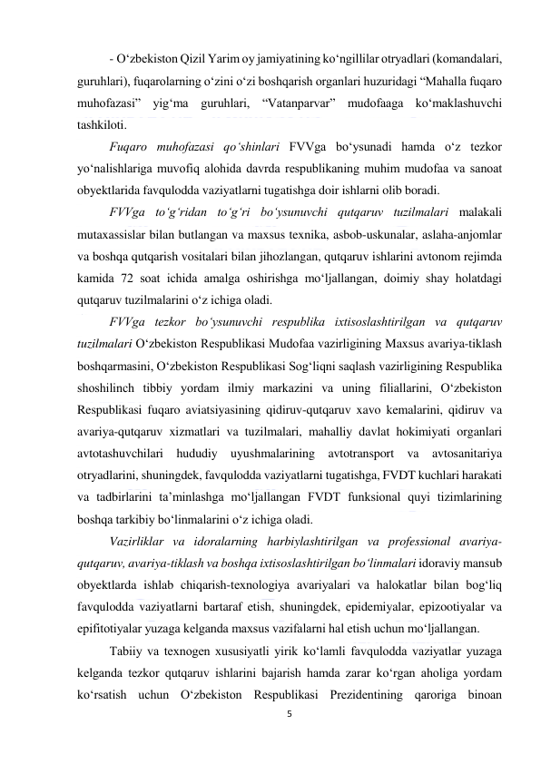  
5 
 
- O‘zbekiston Qizil Yarim oy jamiyatining ko‘ngillilar otryadlari (komandalari, 
guruhlari), fuqarolarning o‘zini o‘zi boshqarish organlari huzuridagi “Mahalla fuqaro 
muhofazasi” yig‘ma guruhlari, “Vatanparvar” mudofaaga ko‘maklashuvchi 
tashkiloti. 
Fuqaro muhofazasi qo‘shinlari FVVga bo‘ysunadi hamda o‘z tezkor 
yo‘nalishlariga muvofiq alohida davrda respublikaning muhim mudofaa va sanoat 
obyektlarida favqulodda vaziyatlarni tugatishga doir ishlarni olib boradi. 
FVVga to‘g‘ridan to‘g‘ri bo‘ysunuvchi qutqaruv tuzilmalari malakali 
mutaxassislar bilan butlangan va maxsus texnika, asbob-uskunalar, aslaha-anjomlar 
va boshqa qutqarish vositalari bilan jihozlangan, qutqaruv ishlarini avtonom rejimda 
kamida 72 soat ichida amalga oshirishga mo‘ljallangan, doimiy shay holatdagi 
qutqaruv tuzilmalarini o‘z ichiga oladi. 
FVVga tezkor bo‘ysunuvchi respublika ixtisoslashtirilgan va qutqaruv 
tuzilmalari O‘zbekiston Respublikasi Mudofaa vazirligining Maxsus avariya-tiklash 
boshqarmasini, O‘zbekiston Respublikasi Sog‘liqni saqlash vazirligining Respublika 
shoshilinch tibbiy yordam ilmiy markazini va uning filiallarini, O‘zbekiston 
Respublikasi fuqaro aviatsiyasining qidiruv-qutqaruv xavo kemalarini, qidiruv va 
avariya-qutqaruv xizmatlari va tuzilmalari, mahalliy davlat hokimiyati organlari 
avtotashuvchilari hududiy uyushmalarining avtotransport va avtosanitariya 
otryadlarini, shuningdek, favqulodda vaziyatlarni tugatishga, FVDT kuchlari harakati 
va tadbirlarini ta’minlashga mo‘ljallangan FVDT funksional quyi tizimlarining 
boshqa tarkibiy bo‘linmalarini o‘z ichiga oladi. 
Vazirliklar va idoralarning harbiylashtirilgan va professional avariya-
qutqaruv, avariya-tiklash va boshqa ixtisoslashtirilgan bo‘linmalari idoraviy mansub 
obyektlarda ishlab chiqarish-texnologiya avariyalari va halokatlar bilan bog‘liq 
favqulodda vaziyatlarni bartaraf etish, shuningdek, epidemiyalar, epizootiyalar va 
epifitotiyalar yuzaga kelganda maxsus vazifalarni hal etish uchun mo‘ljallangan. 
Tabiiy va texnogen xususiyatli yirik ko‘lamli favqulodda vaziyatlar yuzaga 
kelganda tezkor qutqaruv ishlarini bajarish hamda zarar ko‘rgan aholiga yordam 
ko‘rsatish uchun O‘zbekiston Respublikasi Prezidentining qaroriga binoan 
