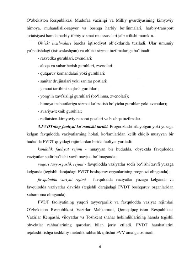  
6 
 
O‘zbekiston Respublikasi Mudofaa vazirligi va Milliy gvardiyasining kimyoviy 
himoya, muhandislik-sapyor va boshqa harbiy bo‘linmalari, harbiy-transport 
aviatsiyasi hamda harbiy-tibbiy xizmat muassasalari jalb etilishi mumkin. 
Ob’ekt tuzilmalari barcha iqtisodiyot ob’ektlarida tuziladi. Ular umumiy 
yo‘nalishdagi (ixtisoslashgan) va ob’ekt xizmat tuzilmalariga bo‘linadi: 
- razvedka guruhlari, zvenolari; 
- aloqa va xabar berish guruhlari, zvenolari; 
- qutqaruv komandalari yoki guruhlari; 
- sanitar drujinalari yoki sanitar postlari; 
- jamoat tartibini saqlash guruhlari; 
- yong‘in xavfsizligi guruhlari (bo‘linma, zvenolari); 
- himoya inshootlariga xizmat ko‘rsatish bo‘yicha guruhlar yoki zvenolar); 
- avariya-texnik guruhlar; 
- radiatsion-kimyoviy nazorat postlari va boshqa tuzilmalar. 
3.FVDTning faoliyat ko‘rsatishi tartibi. Prognozlashtirilayotgan yoki yuzaga 
kelgan favqulodda vaziyatlarning holati, ko‘lamlaridan kelib chiqib muayyan bir 
hududda FVDT quyidagi rejimlardan birida faoliyat yuritadi: 
kundalik faoliyat rejimi - muayyan bir hududda, obyektda favqulodda 
vaziyatlar sodir bo‘lishi xavfi mavjud bo‘lmaganda; 
yuqori tayyorgarlik rejimi - favqulodda vaziyatlar sodir bo‘lishi xavfi yuzaga 
kelganda (tegishli darajadagi FVDT boshqaruv organlarining prognozi olinganda); 
favqulodda vaziyat rejimi - favqulodda vaziyatlar yuzaga kelganda va 
favqulodda vaziyatlar davrida (tegishli darajadagi FVDT boshqaruv organlaridan 
xabarnoma olinganda). 
FVDT faoliyatining yuqori tayyorgarlik va favqulodda vaziyat rejimlari 
O‘zbekiston Respublikasi Vazirlar Mahkamasi, Qoraqalpog‘iston Respublikasi 
Vazirlar Kengashi, viloyatlar va Toshkent shahar hokimliklarining hamda tegishli 
obyektlar rahbarlarining qarorlari bilan joriy etiladi. FVDT harakatlarini 
rejalashtirishga tashkiliy-metodik rahbarlik qilishni FVV amalga oshiradi. 
 
