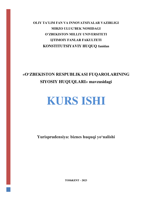  
 
 
OLIY TA’LIM FAN VA INNOVATSIYALAR VAZIRLIGI 
MIRZO ULUG’BEK NOMIDAGI  
O’ZBEKISTON MILLIY UNIVERSITETI 
IJTIMOIY FANLAR FAKULTETI 
KONSTITUTSIYAVIY HUQUQ fanidan 
 
 
 
 
«OʻZBEKISTON RESPUBLIKASI FUQAROLARINING 
SIYOSIY HUQUQLARI» mavzusidagi 
 
KURS ISHI 
 
 
 
Yurisprudensiya: biznes huquqi yoʻnalishi 
 
 
 
 
 
TOShKENT – 2023 
 
