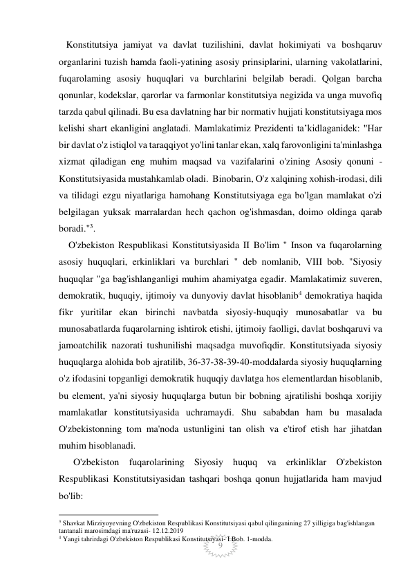  
 
9 
   Konstitutsiya jamiyat va davlat tuzilishini, davlat hokimiyati va boshqaruv 
organlarini tuzish hamda faoli-yatining asosiy prinsiplarini, ularning vakolatlarini, 
fuqarolaming asosiy huquqlari va burchlarini belgilab beradi. Qolgan barcha 
qonunlar, kodekslar, qarorlar va farmonlar konstitutsiya negizida va unga muvofiq 
tarzda qabul qilinadi. Bu esa davlatning har bir normativ hujjati konstitutsiyaga mos 
kelishi shart ekanligini anglatadi. Mamlakatimiz Prezidenti taʼkidlaganidek: "Har 
bir davlat o'z istiqlol va taraqqiyot yo'lini tanlar ekan, xalq farovonligini ta'minlashga 
xizmat qiladigan eng muhim maqsad va vazifalarini o'zining Asosiy qonuni - 
Konstitutsiyasida mustahkamlab oladi.  Binobarin, O'z xalqining xohish-irodasi, dili 
va tilidagi ezgu niyatlariga hamohang Konstitutsiyaga ega bo'lgan mamlakat o'zi 
belgilagan yuksak marralardan hech qachon og'ishmasdan, doimo oldinga qarab 
boradi."3. 
    O'zbekiston Respublikasi Konstitutsiyasida II Bo'lim " Inson va fuqarolarning 
asosiy huquqlari, erkinliklari va burchlari " deb nomlanib, VIII bob. "Siyosiy 
huquqlar "ga bag'ishlanganligi muhim ahamiyatga egadir. Mamlakatimiz suveren, 
demokratik, huquqiy, ijtimoiy va dunyoviy davlat hisoblanib4 demokratiya haqida 
fikr yuritilar ekan birinchi navbatda siyosiy-huquqiy munosabatlar va bu 
munosabatlarda fuqarolarning ishtirok etishi, ijtimoiy faolligi, davlat boshqaruvi va  
jamoatchilik nazorati tushunilishi maqsadga muvofiqdir. Konstitutsiyada siyosiy 
huquqlarga alohida bob ajratilib, 36-37-38-39-40-moddalarda siyosiy huquqlarning 
o'z ifodasini topganligi demokratik huquqiy davlatga hos elementlardan hisoblanib, 
bu element, ya'ni siyosiy huquqlarga butun bir bobning ajratilishi boshqa xorijiy 
mamlakatlar konstitutsiyasida uchramaydi. Shu sababdan ham bu masalada 
O'zbekistonning tom ma'noda ustunligini tan olish va e'tirof etish har jihatdan 
muhim hisoblanadi.                
      O'zbekiston fuqarolarining Siyosiy huquq va erkinliklar O'zbekiston 
Respublikasi Konstitutsiyasidan tashqari boshqa qonun hujjatlarida ham mavjud 
bo'lib: 
                                                 
3 Shavkat Mirziyoyevning O'zbekiston Respublikasi Konstitutsiyasi qabul qilinganining 27 yilligiga bag'ishlangan 
tantanali marosimdagi ma'ruzasi- 12.12.2019 
4 Yangi tahrirdagi O'zbekiston Respublikasi Konstitutsiyasi- I Bob. 1-modda. 
