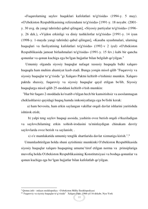  
 
10 
    «Fuqarolarning saylov huquklari kafolatlari to'g'risida» (1994-y. 5 may). 
«O'zbekiston Respublikasining referendumi to'g'risida» [1991-y. 18 noyabr. (2001-
y. 30 avg. da yangi tahrirda) qabul qilingan], «Siyosiy partiyalar to'g'risida» (1996-
y. 26 dek.), «Vijdon erkinligi va diniy tashkilotlar to'g'risida» [1991-y. 14 iyun 
(1998-y. 1-mayda yangi tahrirda) qabul qilingan], «Kasaba uyushmalari, ularning 
huquqlari va faoliyatining kafolatlari to'g'risida» (1992-v 2 iyul) «O'zbekiston 
Respublikasida jamoat birlashmalari to'g'risida» (1991-y. 15 fev.) kabi bir qancha 
qonunlar va qonun kuchiga ega bo'lgan hujjatlar bilan belgilab qo'yilgan.5 
     Umumiy olganda siyosiy huquqlar nafaqat xususiy huquqda balki xalqaro 
huquqda ham muhim ahamiyat kasb etadi. Bunga yorqin misol qilib "Fuqaroviy va 
siyosiy huquqlar toʻgʻrisida "gi Xalqaro Paktni keltirib o'tishimiz mumkin. Xalqaro 
paktda shaxsiy, fuqaroviy va siyosiy huquqlar qayd etilgan bo'lib, Siyosiy 
huquqlarga misol qilib 25-moddani keltirib o'tish mumkin: 
  "Har bir fuqaro 2-moddada ko'rsatib o'tilgan hech bir kamsitishsiz va asoslanmagan 
cheklashlarsiz quyidagi huquq hamda imkoniyatlarga ega bo'lishi kerak: 
       a) ham bevosita, ham erkin saylangan vakillar orqali davlat ishlarini yuritishda 
ishtirok etish; 
        b) yalpi teng saylov huquqi asosida, yashirin ovoz berish orqali o'tkaziladigan 
va saylovchilarning erkin xohish-irodasini ta'minlaydigan chinakam davriy 
saylovlarda ovoz berish va saylanish; .  
        s) o'z mamlakatida umumiy tenglik shartlarida davlat xizmatiga kirish.".6 
    Umumlashtirilgan holda shuni aytishimiz mumkinki O'zbekiston Respublikasida 
siyosiy huquqlar xalqaro huquqning umumeʼtirof etilgan norma va  prinsiplariga 
muvofiq holda O'zbekiston Respublikasining Konstitutsiyasi va boshqa qonunlar va 
qonun kuchiga ega boʻlgan hujjatlar bilan kafolatlab qo'yilgan. 
         
 
 
                                                 
5 Qomus.info - onlayn ensiklopediya - O'zbekiston Milliy Ensiklopediyasi  
6" Fuqaroviy va siyosiy huquqlar toʻgʻrisida"   Xalqaro Pakt -1966-yil 16-dekabr, Nyu-York 
