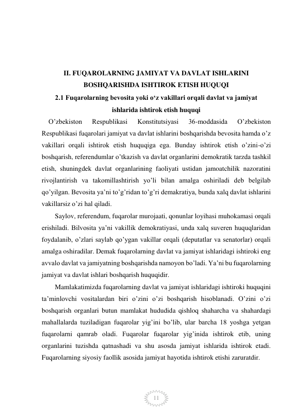  
 
11 
 
 
 
II. FUQAROLARNING JAMIYAT VA DAVLAT ISHLARINI           
BOSHQARISHDA ISHTIROK ETISH HUQUQI 
2.1 Fuqarolarning bevosita yoki oʻz vakillari orqali davlat va jamiyat 
ishlarida ishtirok etish huquqi 
    O’zbekiston 
Respublikasi 
Konstitutsiyasi 
36-moddasida 
O’zbekiston 
Respublikasi fuqarolari jamiyat va davlat ishlarini boshqarishda bevosita hamda o’z 
vakillari orqali ishtirok etish huquqiga ega. Bunday ishtirok etish o’zini-o’zi 
boshqarish, referendumlar o’tkazish va davlat organlarini demokratik tarzda tashkil 
etish, shuningdek davlat organlarining faoliyati ustidan jamoatchilik nazoratini 
rivojlantirish va takomillashtirish yo’li bilan amalga oshiriladi deb belgilab 
qo’yilgan. Bevosita ya’ni to’g’ridan to’g’ri demakratiya, bunda xalq davlat ishlarini 
vakillarsiz o’zi hal qiladi.        
Saylov, referendum, fuqarolar murojaati, qonunlar loyihasi muhokamasi orqali 
erishiladi. Bilvosita ya’ni vakillik demokratiyasi, unda xalq suveren huquqlaridan 
foydalanib, o’zlari saylab qo’ygan vakillar orqali (deputatlar va senatorlar) orqali 
amalga oshiradilar. Demak fuqarolarning davlat va jamiyat ishlaridagi ishtiroki eng 
avvalo davlat va jamiyatning boshqarishda namoyon bo’ladi. Ya’ni bu fuqarolarning 
jamiyat va davlat ishlari boshqarish huquqidir. 
Mamlakatimizda fuqarolarning davlat va jamiyat ishlaridagi ishtiroki huquqini 
ta’minlovchi vositalardan biri o’zini o’zi boshqarish hisoblanadi. O’zini o’zi 
boshqarish organlari butun mamlakat hududida qishloq shaharcha va shahardagi 
mahallalarda tuziladigan fuqarolar yig’ini bo’lib, ular barcha 18 yoshga yetgan 
fuqarolarni qamrab oladi. Fuqarolar fuqarolar yig’inida ishtirok etib, uning 
organlarini tuzishda qatnashadi va shu asosda jamiyat ishlarida ishtirok etadi. 
Fuqarolarning siyosiy faollik asosida jamiyat hayotida ishtirok etishi zaruratdir. 
