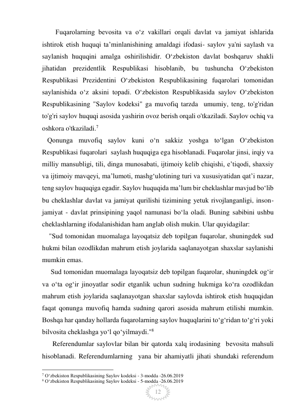  
 
12 
Fuqarolarning bevosita va oʻz vakillari orqali davlat va jamiyat ishlarida 
ishtirok etish huquqi taʼminlanishining amaldagi ifodasi- saylov ya'ni saylash va 
saylanish huquqini amalga oshirilishidir. Oʻzbekiston davlat boshqaruv shakli 
jihatidan prezidentlik Respublikasi hisoblanib, bu tushuncha Oʻzbekiston 
Respublikasi Prezidentini Oʻzbekiston Respublikasining fuqarolari tomonidan 
saylanishida oʻz aksini topadi. Oʻzbekiston Respublikasida saylov Oʻzbekiston 
Respublikasining "Saylov kodeksi" ga muvofiq tarzda  umumiy, teng, to'g'ridan 
to'g'ri saylov huquqi asosida yashirin ovoz berish orqali o'tkaziladi. Saylov ochiq va 
oshkora o'tkaziladi.7 
   Qonunga muvofiq saylov kuni o‘n sakkiz yoshga to‘lgan O‘zbekiston 
Respublikasi fuqarolari  saylash huquqiga ega hisoblanadi. Fuqarolar jinsi, irqiy va 
milliy mansubligi, tili, dinga munosabati, ijtimoiy kelib chiqishi, e’tiqodi, shaxsiy 
va ijtimoiy mavqeyi, ma’lumoti, mashg‘ulotining turi va xususiyatidan qat’i nazar, 
teng saylov huquqiga egadir. Saylov huquqida maʼlum bir cheklashlar mavjud boʻlib 
bu cheklashlar davlat va jamiyat qurilishi tizimining yetuk rivojlanganligi, inson- 
jamiyat - davlat prinsipining yaqol namunasi boʻla oladi. Buning sabibini ushbu 
cheklashlarning ifodalanishidan ham anglab olish mukin. Ular quyidagilar: 
    "Sud tomonidan muomalaga layoqatsiz deb topilgan fuqarolar, shuningdek sud 
hukmi bilan ozodlikdan mahrum etish joylarida saqlanayotgan shaxslar saylanishi 
mumkin emas. 
     Sud tomonidan muomalaga layoqatsiz deb topilgan fuqarolar, shuningdek og‘ir 
va o‘ta og‘ir jinoyatlar sodir etganlik uchun sudning hukmiga ko‘ra ozodlikdan 
mahrum etish joylarida saqlanayotgan shaxslar saylovda ishtirok etish huquqidan 
faqat qonunga muvofiq hamda sudning qarori asosida mahrum etilishi mumkin. 
Boshqa har qanday hollarda fuqarolarning saylov huquqlarini to‘g‘ridan to‘g‘ri yoki 
bilvosita cheklashga yo‘l qo‘yilmaydi."8 
      Referendumlar saylovlar bilan bir qatorda xalq irodasining  bevosita mahsuli 
hisoblanadi. Referendumlarning  yana bir ahamiyatli jihati shundaki referendum 
                                                 
7 Oʻzbekiston Respublikasining Saylov kodeksi - 3-modda -26.06.2019 
8 Oʻzbekiston Respublikasining Saylov kodeksi - 5-modda -26.06.2019 
 
