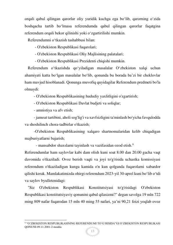  
 
13 
orqali qabul qilingan qarorlar oliy yuridik kuchga ega boʻlib, qarorning oʻzida 
boshqacha tartib boʻlmasa referendumda qabul qilingan qarorlar faqatgina 
referendum orqali bekor qilinishi yoki oʻzgartirilishi mumkin. 
   Referendumni oʻtkazish tashabbusi bilan: 
          - O'zbekiston Respublikasi fuqarolari; 
          - O'zbekiston Respublikasi Oliy Majlisining palatalari; 
          - O'zbekiston Respublikasi Prezidenti chiqishi mumkin. 
   Referendum oʻtkazishda qoʻyiladigan masalalar Oʻzbekiston xalqi uchun 
ahamiyati katta boʻlgan masalalar boʻlib, qonunda bu borada baʼzi bir cheklovlar 
ham mavjud hisoblanadi. Qonunga muvofiq quyidagilar Referendum predmeti bo'la 
olmaydi: 
         - O'zbekiston Respublikasining hududiy yaxlitligini o'zgartirish; 
         - O'zbekiston Respublikasi Davlat budjeti va soliqlar; 
         - amnistiya va afv etish; 
         - jamoat tartibini, aholi sog'lig'i va xavfsizligini ta'minlash bo'yicha favqulodda 
va shoshilinch chora-tadbirlar o'tkazish;  
         -O'zbekiston Respublikasining xalqaro shartnomalaridan kelib chiqadigan 
majburiyatlarni bajarish; 
           - mansabdor shaxslarni tayinlash va vazifasidan ozod etish.9 
Referendumlar ham saylovlar kabi dam olish kuni soat 8.00 dan 20.00 gacha vaqt 
davomida o'tkaziladi. Ovoz berish vaqti va joyi to'g'risida uchastka komissiyasi 
referendum o'tkaziladigan kunga kamida o'n kun qolganda fuqarolarni xabardor 
qilishi kerak. Mamlakatimizda ohirgi referendum 2023-yil 30-aprel kuni boʻlib oʻtdi 
va saylov byulletenidagi: 
   "Siz 
O'zbekiston 
Respublikasi 
Konstitutsiyasi 
to'g'risidagi 
O'zbekiston 
Respublikasi konstitutsiyaviy qonunini qabul qilasizmi?" degan savolga 19 mln 722 
ming 809 nafar fuqarodan 15 mln 40 ming 55 nafari, ya’ni 90,21 foizi yoqlab ovoz 
                                                 
9 “O’ZBEKISTON RESPUBLIKASINING REFERENDUMI TO‘G‘RISIDA”GI O‘ZBEKISTON RESPUBLIKASI 
QONUNI-09.11.2001-2-modda 
