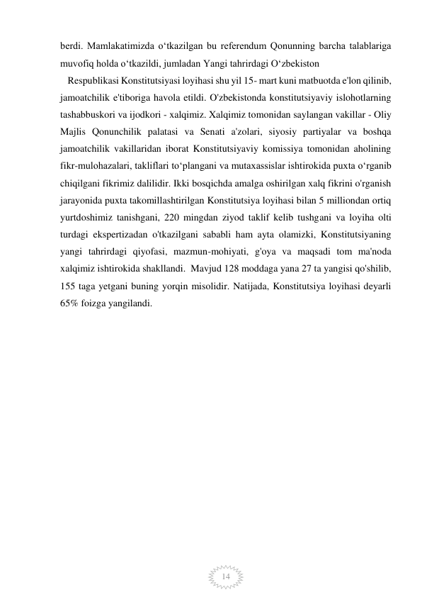  
 
14 
berdi. Mamlakatimizda oʻtkazilgan bu referendum Qonunning barcha talablariga 
muvofiq holda oʻtkazildi, jumladan Yangi tahrirdagi Oʻzbekiston       
   Respublikasi Konstitutsiyasi loyihasi shu yil 15- mart kuni matbuotda e'lon qilinib, 
jamoatchilik e'tiboriga havola etildi. O'zbekistonda konstitutsiyaviy islohotlarning 
tashabbuskori va ijodkori - xalqimiz. Xalqimiz tomonidan saylangan vakillar - Oliy 
Majlis Qonunchilik palatasi va Senati a'zolari, siyosiy partiyalar va boshqa 
jamoatchilik vakillaridan iborat Konstitutsiyaviy komissiya tomonidan aholining 
fikr-mulohazalari, takliflari toʻplangani va mutaxassislar ishtirokida puxta oʻrganib 
chiqilgani fikrimiz dalilidir. Ikki bosqichda amalga oshirilgan xalq fikrini o'rganish 
jarayonida puxta takomillashtirilgan Konstitutsiya loyihasi bilan 5 milliondan ortiq 
yurtdoshimiz tanishgani, 220 mingdan ziyod taklif kelib tushgani va loyiha olti 
turdagi ekspertizadan o'tkazilgani sababli ham ayta olamizki, Konstitutsiyaning 
yangi tahrirdagi qiyofasi, mazmun-mohiyati, g'oya va maqsadi tom ma'noda 
xalqimiz ishtirokida shakllandi.  Mavjud 128 moddaga yana 27 ta yangisi qo'shilib, 
155 taga yetgani buning yorqin misolidir. Natijada, Konstitutsiya loyihasi deyarli 
65% foizga yangilandi. 
