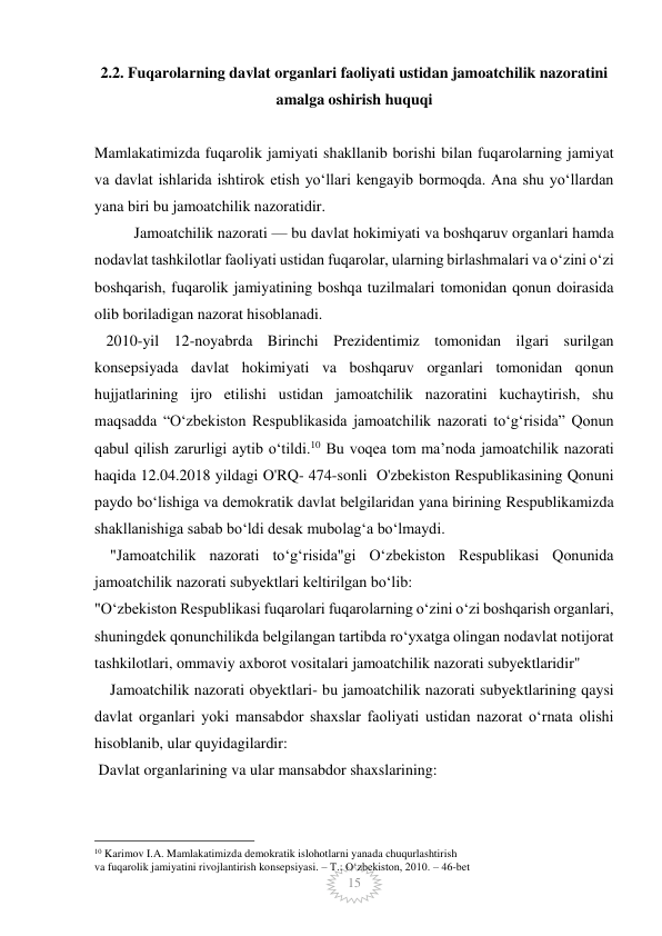  
 
15 
2.2. Fuqarolarning davlat organlari faoliyati ustidan jamoatchilik nazoratini 
amalga oshirish huquqi 
 
Mamlakatimizda fuqarolik jamiyati shakllanib borishi bilan fuqarolarning jamiyat 
va davlat ishlarida ishtirok etish yo‘llari kengayib bormoqda. Ana shu yoʻllardan 
yana biri bu jamoatchilik nazoratidir. 
Jamoatchilik nazorati — bu davlat hokimiyati va boshqaruv organlari hamda 
nodavlat tashkilotlar faoliyati ustidan fuqarolar, ularning birlashmalari va oʻzini oʻzi 
boshqarish, fuqarolik jamiyatining boshqa tuzilmalari tomonidan qonun doirasida 
olib boriladigan nazorat hisoblanadi.  
   2010-yil 12-noyabrda Birinchi Prezidentimiz tomonidan ilgari surilgan 
konsepsiyada davlat hokimiyati va boshqaruv organlari tomonidan qonun 
hujjatlarining ijro etilishi ustidan jamoatchilik nazoratini kuchaytirish, shu 
maqsadda “O‘zbekiston Respublikasida jamoatchilik nazorati to‘g‘risida” Qonun 
qabul qilish zarurligi aytib o‘tildi.10 Bu voqea tom maʼnoda jamoatchilik nazorati 
haqida 12.04.2018 yildagi O'RQ- 474-sonli  O'zbekiston Respublikasining Qonuni 
paydo boʻlishiga va demokratik davlat belgilaridan yana birining Respublikamizda 
shakllanishiga sabab boʻldi desak mubolagʻa boʻlmaydi. 
    "Jamoatchilik nazorati toʻgʻrisida"gi Oʻzbekiston Respublikasi Qonunida 
jamoatchilik nazorati subyektlari keltirilgan boʻlib: 
"O‘zbekiston Respublikasi fuqarolari fuqarolarning o‘zini o‘zi boshqarish organlari, 
shuningdek qonunchilikda belgilangan tartibda ro‘yxatga olingan nodavlat notijorat 
tashkilotlari, ommaviy axborot vositalari jamoatchilik nazorati subyektlaridir" 
    Jamoatchilik nazorati obyektlari- bu jamoatchilik nazorati subyektlarining qaysi 
davlat organlari yoki mansabdor shaxslar faoliyati ustidan nazorat oʻrnata olishi 
hisoblanib, ular quyidagilardir: 
 Davlat organlarining va ular mansabdor shaxslarining: 
                                                 
10 Karimov I.A. Mamlakatimizda demokratik islohotlarni yanada chuqurlashtirish  
va fuqarolik jamiyatini rivojlantirish konsepsiyasi. – T.: O‘zbekiston, 2010. – 46-bet 
