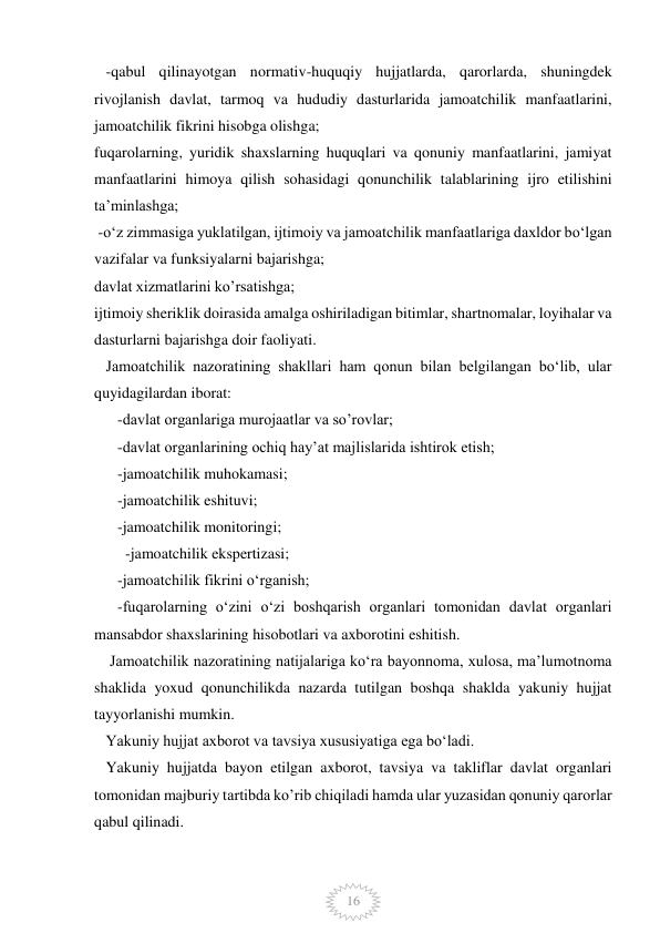  
 
16 
   -qabul qilinayotgan normativ-huquqiy hujjatlarda, qarorlarda, shuningdek 
rivojlanish davlat, tarmoq va hududiy dasturlarida jamoatchilik manfaatlarini, 
jamoatchilik fikrini hisobga olishga; 
fuqarolarning, yuridik shaxslarning huquqlari va qonuniy manfaatlarini, jamiyat 
manfaatlarini himoya qilish sohasidagi qonunchilik talablarining ijro etilishini 
ta’minlashga; 
 -o‘z zimmasiga yuklatilgan, ijtimoiy va jamoatchilik manfaatlariga daxldor bo‘lgan 
vazifalar va funksiyalarni bajarishga; 
davlat xizmatlarini ko’rsatishga; 
ijtimoiy sheriklik doirasida amalga oshiriladigan bitimlar, shartnomalar, loyihalar va 
dasturlarni bajarishga doir faoliyati. 
   Jamoatchilik nazoratining shakllari ham qonun bilan belgilangan boʻlib, ular 
quyidagilardan iborat: 
      -davlat organlariga murojaatlar va so’rovlar; 
      -davlat organlarining ochiq hay’at majlislarida ishtirok etish; 
      -jamoatchilik muhokamasi; 
      -jamoatchilik eshituvi; 
      -jamoatchilik monitoringi; 
-jamoatchilik ekspertizasi; 
      -jamoatchilik fikrini o‘rganish; 
      -fuqarolarning o‘zini o‘zi boshqarish organlari tomonidan davlat organlari 
mansabdor shaxslarining hisobotlari va axborotini eshitish. 
    Jamoatchilik nazoratining natijalariga ko‘ra bayonnoma, xulosa, ma’lumotnoma 
shaklida yoxud qonunchilikda nazarda tutilgan boshqa shaklda yakuniy hujjat 
tayyorlanishi mumkin. 
   Yakuniy hujjat axborot va tavsiya xususiyatiga ega bo‘ladi. 
   Yakuniy hujjatda bayon etilgan axborot, tavsiya va takliflar davlat organlari 
tomonidan majburiy tartibda ko’rib chiqiladi hamda ular yuzasidan qonuniy qarorlar 
qabul qilinadi. 
           
