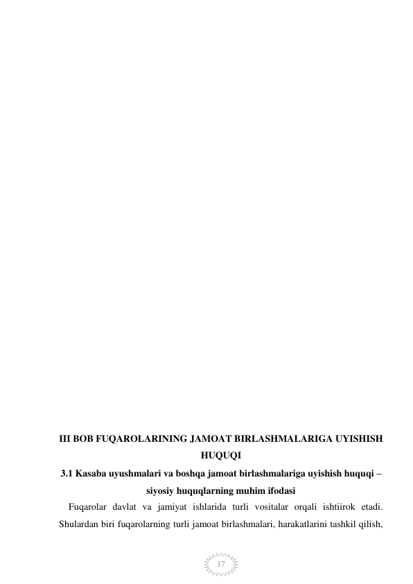  
 
17 
 
 
 
 
 
 
 
 
 
 
 
 
 
 
 
 
 
 
 
 
 
 
 
III BOB FUQAROLARINING JAMOAT BIRLASHMALARIGA UYISHISH 
HUQUQI 
3.1 Kasaba uyushmalari va boshqa jamoat birlashmalariga uyishish huquqi – 
siyosiy huquqlarning muhim ifodasi 
    Fuqarolar davlat va jamiyat ishlarida turli vositalar orqali ishtiirok etadi. 
Shulardan biri fuqarolarning turli jamoat birlashmalari, harakatlarini tashkil qilish, 
