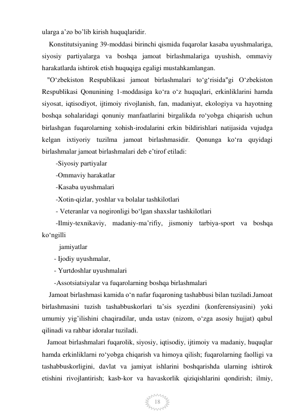  
 
18 
ularga a’zo bo’lib kirish huquqlaridir. 
    Konstitutsiyaning 39-moddasi birinchi qismida fuqarolar kasaba uyushmalariga, 
siyosiy partiyalarga va boshqa jamoat birlashmalariga uyushish, ommaviy 
harakatlarda ishtirok etish huquqiga egaligi mustahkamlangan. 
   "Oʻzbekiston Respublikasi jamoat birlashmalari toʻgʻrisida"gi Oʻzbekiston 
Respublikasi Qonunining 1-moddasiga koʻra oʻz huquqlari, erkinliklarini hamda 
siyosat, iqtisodiyot, ijtimoiy rivojlanish, fan, madaniyat, ekologiya va hayotning 
boshqa sohalaridagi qonuniy manfaatlarini birgalikda ro‘yobga chiqarish uchun 
birlashgan fuqarolarning xohish-irodalarini erkin bildirishlari natijasida vujudga 
kelgan ixtiyoriy tuzilma jamoat birlashmasidir. Qonunga koʻra quyidagi 
birlashmalar jamoat birlashmalari deb eʼtirof etiladi: 
        -Siyosiy partiyalar  
        -Ommaviy harakatlar  
        -Kasaba uyushmalari 
        -Xotin-qizlar, yoshlar va bolalar tashkilotlari 
        - Veteranlar va nogironligi bo‘lgan shaxslar tashkilotlari 
        -Ilmiy-texnikaviy, madaniy-ma’rifiy, jismoniy tarbiya-sport va boshqa 
ko‘ngilli     
          jamiyatlar 
       - Ijodiy uyushmalar, 
       - Yurtdoshlar uyushmalari 
       -Assotsiatsiyalar va fuqarolarning boshqa birlashmalari 
    Jamoat birlashmasi kamida o‘n nafar fuqaroning tashabbusi bilan tuziladi.Jamoat 
birlashmasini tuzish tashabbuskorlari ta’sis syezdini (konferensiyasini) yoki 
umumiy yig’ilishini chaqiradilar, unda ustav (nizom, o‘zga asosiy hujjat) qabul 
qilinadi va rahbar idoralar tuziladi. 
   Jamoat birlashmalari fuqarolik, siyosiy, iqtisodiy, ijtimoiy va madaniy, huquqlar 
hamda erkinliklarni ro‘yobga chiqarish va himoya qilish; fuqarolarning faolligi va 
tashabbuskorligini, davlat va jamiyat ishlarini boshqarishda ularning ishtirok 
etishini rivojlantirish; kasb-kor va havaskorlik qiziqishlarini qondirish; ilmiy, 
