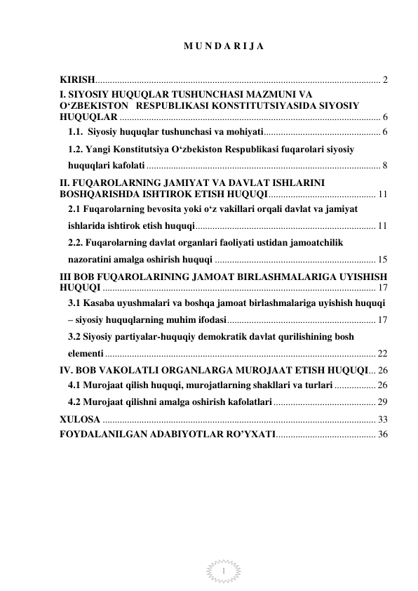  
 
1 
M U N D A R I J A  
 
KIRISH ..................................................................................................................... 2 
I. SIYOSIY HUQUQLAR TUSHUNCHASI MAZMUNI VA       
OʻZBEKISTON   RESPUBLIKASI KONSTITUTSIYASIDA SIYOSIY   
HUQUQLAR ........................................................................................................... 6 
1.1.  Siyosiy huquqlar tushunchasi va mohiyati ................................................ 6 
1.2. Yangi Konstitutsiya Oʻzbekiston Respublikasi fuqarolari siyosiy 
huquqlari kafolati ................................................................................................ 8 
II. FUQAROLARNING JAMIYAT VA DAVLAT ISHLARINI           
BOSHQARISHDA ISHTIROK ETISH HUQUQI ............................................ 11 
2.1 Fuqarolarning bevosita yoki oʻz vakillari orqali davlat va jamiyat 
ishlarida ishtirok etish huquqi .......................................................................... 11 
2.2. Fuqarolarning davlat organlari faoliyati ustidan jamoatchilik 
nazoratini amalga oshirish huquqi .................................................................. 15 
III BOB FUQAROLARINING JAMOAT BIRLASHMALARIGA UYISHISH 
HUQUQI ................................................................................................................ 17 
3.1 Kasaba uyushmalari va boshqa jamoat birlashmalariga uyishish huquqi 
– siyosiy huquqlarning muhim ifodasi ............................................................. 17 
3.2 Siyosiy partiyalar-huquqiy demokratik davlat qurilishining bosh 
elementi ............................................................................................................... 22 
IV. BOB VAKOLATLI ORGANLARGA MUROJAAT ETISH HUQUQI ... 26 
4.1 Murojaat qilish huquqi, murojatlarning shakllari va turlari ................. 26 
4.2 Murojaat qilishni amalga oshirish kafolatlari .......................................... 29 
XULOSA ................................................................................................................ 33 
FOYDALANILGAN ADABIYOTLAR RO’YXATI ......................................... 36 
 
 
 
 
