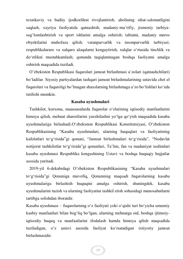  
 
19 
texnikaviy va badiiy ijodkorlikni rivojlantirish; aholining sihat-salomatligini 
saqlash, xayriya faoliyatida qatnashish; madaniy-ma’rifiy, jismoniy tarbiya-
sog‘lomlashtirish va sport ishlarini amalga oshirish; tabiatni, madaniy meros 
obyektlarini muhofaza qilish; vatanparvarlik va insonparvarlik tarbiyasi; 
respublikalararo va xalqaro aloqalarni kengaytirish, xalqlar o‘rtasida tinchlik va 
do‘stlikni mustahkamlash; qonunda taqiqlanmagan boshqa faoliyatni amalga 
oshirish maqsadida tuziladi. 
   O’zbekiston Respublikasi fuqarolari jamoat birlashmasi a’zolari (qatnashchilari) 
bo‘ladilar. Siyosiy partiyalardan tashqari jamoat birlashmalarining ustavida chet el 
fuqarolari va fuqaroligi bo’lmagan shaxslarning birlashmaga a’zo bo‘lishlari ko‘zda 
tutilishi mumkin.  
                                          Kasaba uyushmalari  
   Tashkilot, korxona, muassasalarda fuqarolar o‘zlarining iqtisodiy manfaatlarini 
himoya qilish, mehnat sharoitlarini yaxshilashni yo‘lga qo‘yish maqsadida kasaba 
uyushmalariga birlashadi.Oʻzbekiston Respublikasi Konstitutsiyasi, Oʻzbekiston 
Respublikasining “Kasaba uyushmalari, ularning huquqlari va faoliyatining 
kafolatlari toʻgʻrisida”gi qonuni, “Jamoat birlashmalari toʻgʻrisida”, “Nodavlat 
notijorat tashkilotlar toʻgʻrisida”gi qonunlari, Taʼlim, fan va madaniyat xodimlari 
kasaba uyushmasi Respublika kengashining Ustavi va boshqa huquqiy hujjatlar 
asosida yuritadi. 
   2019-yil 6-dekabrdagi Oʻzbekiston Respublikasining “Kasaba uyushmalari 
toʻgʻrisida”gi Qonuniga muvofiq, Qonunning maqsadi fuqarolarning kasaba 
uyushmalariga birlashish huquqini amalga oshirish, shuningdek, kasaba 
uyushmalarini tuzish va ularning faoliyatini tashkil etish sohasidagi munosabatlarni 
tartibga solishdan iboratdir. 
Kasaba uyushmasi – fuqarolarning oʻz faoliyati yoki oʻqishi turi boʻyicha umumiy 
kasbiy manfaatlari bilan bogʻliq boʻlgan, ularning mehnatga oid, boshqa ijtimoiy-
iqtisodiy huquq va manfaatlarini ifodalash hamda himoya qilish maqsadida 
tuziladigan, 
o’z 
ustavi 
asosida 
faoliyat 
koʻrsatadigan 
ixtiyoriy 
jamoat 
birlashmasidir. 
