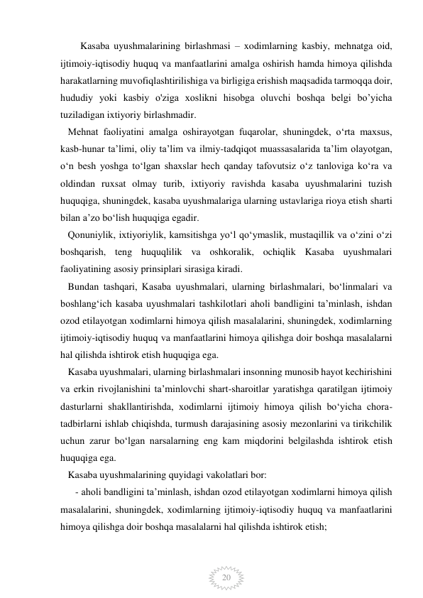  
 
20 
Kasaba uyushmalarining birlashmasi – xodimlarning kasbiy, mehnatga oid, 
ijtimoiy-iqtisodiy huquq va manfaatlarini amalga oshirish hamda himoya qilishda 
harakatlarning muvofiqlashtirilishiga va birligiga erishish maqsadida tarmoqqa doir, 
hududiy yoki kasbiy o'ziga xoslikni hisobga oluvchi boshqa belgi bo’yicha 
tuziladigan ixtiyoriy birlashmadir. 
   Mehnat faoliyatini amalga oshirayotgan fuqarolar, shuningdek, oʻrta maxsus, 
kasb-hunar taʼlimi, oliy taʼlim va ilmiy-tadqiqot muassasalarida taʼlim olayotgan, 
oʻn besh yoshga toʻlgan shaxslar hech qanday tafovutsiz oʻz tanloviga koʻra va 
oldindan ruxsat olmay turib, ixtiyoriy ravishda kasaba uyushmalarini tuzish 
huquqiga, shuningdek, kasaba uyushmalariga ularning ustavlariga rioya etish sharti 
bilan aʼzo boʻlish huquqiga egadir. 
   Qonuniylik, ixtiyoriylik, kamsitishga yoʻl qoʻymaslik, mustaqillik va oʻzini oʻzi 
boshqarish, teng huquqlilik va oshkoralik, ochiqlik Kasaba uyushmalari 
faoliyatining asosiy prinsiplari sirasiga kiradi. 
   Bundan tashqari, Kasaba uyushmalari, ularning birlashmalari, boʻlinmalari va 
boshlangʻich kasaba uyushmalari tashkilotlari aholi bandligini taʼminlash, ishdan 
ozod etilayotgan xodimlarni himoya qilish masalalarini, shuningdek, xodimlarning 
ijtimoiy-iqtisodiy huquq va manfaatlarini himoya qilishga doir boshqa masalalarni 
hal qilishda ishtirok etish huquqiga ega. 
   Kasaba uyushmalari, ularning birlashmalari insonning munosib hayot kechirishini 
va erkin rivojlanishini taʼminlovchi shart-sharoitlar yaratishga qaratilgan ijtimoiy 
dasturlarni shakllantirishda, xodimlarni ijtimoiy himoya qilish boʻyicha chora-
tadbirlarni ishlab chiqishda, turmush darajasining asosiy mezonlarini va tirikchilik 
uchun zarur boʻlgan narsalarning eng kam miqdorini belgilashda ishtirok etish 
huquqiga ega. 
   Kasaba uyushmalarining quyidagi vakolatlari bor: 
      - aholi bandligini taʼminlash, ishdan ozod etilayotgan xodimlarni himoya qilish 
masalalarini, shuningdek, xodimlarning ijtimoiy-iqtisodiy huquq va manfaatlarini 
himoya qilishga doir boshqa masalalarni hal qilishda ishtirok etish; 
