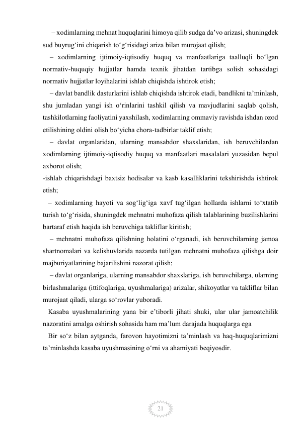  
 
21 
     – xodimlarning mehnat huquqlarini himoya qilib sudga daʼvo arizasi, shuningdek 
sud buyrugʻini chiqarish toʻgʻrisidagi ariza bilan murojaat qilish; 
    – xodimlarning ijtimoiy-iqtisodiy huquq va manfaatlariga taalluqli boʻlgan 
normativ-huquqiy hujjatlar hamda texnik jihatdan tartibga solish sohasidagi 
normativ hujjatlar loyihalarini ishlab chiqishda ishtirok etish; 
    – davlat bandlik dasturlarini ishlab chiqishda ishtirok etadi, bandlikni taʼminlash, 
shu jumladan yangi ish oʻrinlarini tashkil qilish va mavjudlarini saqlab qolish, 
tashkilotlarning faoliyatini yaxshilash, xodimlarning ommaviy ravishda ishdan ozod 
etilishining oldini olish boʻyicha chora-tadbirlar taklif etish; 
    – davlat organlaridan, ularning mansabdor shaxslaridan, ish beruvchilardan 
xodimlarning ijtimoiy-iqtisodiy huquq va manfaatlari masalalari yuzasidan bepul 
axborot olish; 
-ishlab chiqarishdagi baxtsiz hodisalar va kasb kasalliklarini tekshirishda ishtirok 
etish; 
   – xodimlarning hayoti va sogʻligʻiga xavf tugʻilgan hollarda ishlarni toʻxtatib 
turish toʻgʻrisida, shuningdek mehnatni muhofaza qilish talablarining buzilishlarini 
bartaraf etish haqida ish beruvchiga takliflar kiritish; 
    – mehnatni muhofaza qilishning holatini oʻrganadi, ish beruvchilarning jamoa 
shartnomalari va kelishuvlarida nazarda tutilgan mehnatni muhofaza qilishga doir 
majburiyatlarining bajarilishini nazorat qilish; 
    – davlat organlariga, ularning mansabdor shaxslariga, ish beruvchilarga, ularning 
birlashmalariga (ittifoqlariga, uyushmalariga) arizalar, shikoyatlar va takliflar bilan 
murojaat qiladi, ularga soʻrovlar yuboradi. 
   Kasaba uyushmalarining yana bir eʼtiborli jihati shuki, ular ular jamoatchilik 
nazoratini amalga oshirish sohasida ham maʼlum darajada huquqlarga ega 
   Bir soʻz bilan aytganda, farovon hayotimizni taʼminlash va haq-huquqlarimizni 
taʼminlashda kasaba uyushmasining oʻrni va ahamiyati beqiyosdir. 
             
         
       
