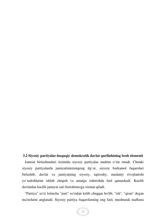  
 
22 
 
 
 
 
 
 
 
 
 
 
 
 
 
 
 
 
 
 
 
 
 
 
3.2 Siyosiy partiyalar-huquqiy demokratik davlat qurilishining bosh elementi 
   Jamoat birlashmalari tizimida siyosiy partiyalar muhim o`rin tutadi. Chunki 
siyosiy partiyalarda jamiyatimizningeng ilg`or, siyosiy barkamol fuqarolari 
birlashib, davlat va jamiyatning siyosiy, iqtisodiy, madaniy rivojlanishi 
yo`nalishlarini ishlab chiqish va amalga oshirishda faol qatnashadi. Kuchli 
davlatdan kuchli jamiyat sari borishimizga xizmat qiladi. 
   "Partiya" so'zi lotincha "part" so'zidan kelib chiqqan bo'lib, "ish", "qism" degan 
ma'nolarni anglatadi. Siyosiy partiya fuqarolarning eng faol, mushtarak mafkura 
