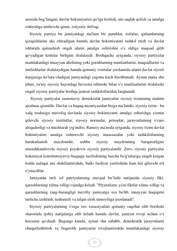  
 
23 
asosida bogʻlangan, davlat hokimiyatini qoʻlga kiritish, uni saqlab qolish va amalga 
oshirishga intiluvchi qismi, ixtiyoriy ittifoqi. 
    Siyosiy partiya bu jamiyatdagi ma'lum bir guruhlar, toifalar, qatlamlarning 
qiziqishlarini aks ettiradigan hamda davlat hokimiyatini tashkil etish va davlat 
ishlarida qatnashish orqali ularni amalga oshirishni o'z oldiga maqsad qilib 
qo'yadigan kishilar birligini ifodalaydi. Boshqacha aytganda, siyosiy partiyalar 
mamlakatdagi muayyan aholining yoki guruhlarning manfaatlarini, maqsadlarini va 
intilishlarini ifodalaydigan hamda qonuniy vositalar yordamida ularni davlat siyosti 
darajasiga ko'tara oladigan jamiyatdagi yagona kuch hisoblanadi. Aynan mana shu 
jihati, ya'niy siyosiy hayotdagi bevosita ishtiroki bilan o'z manfaatlarini ifodalashi 
orqali siyosiy partiyalar boshqa jamoat tashkilotlaridan farqlanadi. 
     Siyosiy partiyalar zamonaviy demokratik jamiyatlar siyosiy tizimining muhim 
ajralmas qismidir. Davlat va huquq nazariyasidan bizga ma'lumki, siyosiy tizim - bu 
xalq irodasiga muvofiq davlatda siyosiy hokimiyatni amalga oshirishga xizmat 
qiluvchi siyosiy institutlar, siyosiy normalar, prinsplar, jarayonlarning o'zaro 
aloqadorligi va mushtarak yig'indisi. Ramziy ma'noda aytganda, siyosiy tizim davlat 
hokimiyatini amalga oshiruvchi siyosiy muassasalar yoki tashkilotlarning 
harakatlanish 
maydonidir, 
ushbu 
siyosiy 
maydonning 
barqarorligini 
mustahkamlovchi siyosiy poydevor siyosiy partiyalardir. Zero, siyosiy partiyalar 
hokimiyat konstitutsiyaviy-huquqiy tuzilishining barcha bo'g'inlariga singib ketgan 
holda nafaqat uni shakllantirishda, balki faoliyat yuritishida ham hal qiluvchi rol 
o'ynaydilar. 
    Jamiyatda turli xil patriyalarning mavjud boʻlishi natijasida siyosiy fikr, 
qarashlarning xilma-xilligi vujudga keladi. "Plyuralizm, ya'ni fikrlar xilma-xilligi va 
qarashlarning rang-barangligi ma'rifiy jamiyatga xos bo'lib, muayyan haqiqatni 
turlicha izohlash, tushunish va talqin etish tamoyiliga asoslanadi”. 
    Siyosiy partiyalarning o'ziga xos xususiyatlari qonuniy raqobat olib borilishi 
sharoitida ijobiy natijalarga olib keladi hamda davlat, jamiyat rivoji uchun o'z 
hissasini qo'shadi. Bugungi kunda, aynan shu sababli, demokratik jarayonlarni 
chuqurlashtirish va fuqarolik jamiyatini rivojlantirishda mamlakatdagi siyosiy 
