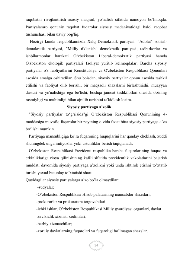  
 
24 
raqobatni rivojlantirish asosiy maqsad, yo'nalish sifatida namoyon bo'lmoqda. 
Partiyalararo qonuniy raqobat fuqarolar siyosiy madaniyatidagi halol raqobat 
tushunchasi bilan uzviy bog'liq. 
    Hozirgi kunda respublikamizda Xalq Demokratik partiyasi, "Adolat" sotsial- 
demokratik partiyasi, "Milliy tiklanish" demokratik partiyasi, tadbirkorlar va 
ishbilarmonlar 
harakati 
Oʻzbekiston 
Liberal-demokratik 
partiyasi 
hamda 
O'zbekiston ekologik partiyalari faoliyat yuritib kelmoqdalar. Barcha siyosiy 
partiyalar o'z faoliyatlarini Konstitutsiya va O'zbekiston Respublikasi Qonunlari 
asosida amalga oshiradilar. Shu boisdan, siyosiy partiyalar qonun asosida tashkil 
etilishi va faoliyat olib borishi, bir maqsadli shaxslarni birlashtirishi, muayyan 
dasturi va yo'nalishiga ega bo'lishi, boshqa jamoat tashkilotlari orasida o'zining 
rasmiyligi va muhimligi bilan ajralib turishini ta'kidlash lozim. 
                                       Siyosiy partiyaga aʼzolik  
   "Siyosiy partiyalar toʻgʻrisida"gi O’zbekiston Respublikasi Qonunining 4-
moddasiga muvofiq fuqarolar bir paytning o‘zida faqat bitta siyosiy partiyaga a’zo 
bo‘lishi mumkin. 
   Partiyaga mansubligiga ko’ra fuqaroning huquqlarini har qanday cheklash, xuddi 
shuningdek unga imtiyozlar yoki ustunliklar berish taqiqlanadi. 
   O’zbekiston Respublikasi Prezidenti respublika barcha fuqarolarining huquq va 
erkinliklariga rioya qilinishining kafili sifatida prezidentlik vakolatlarini bajarish 
muddati davomida siyosiy partiyaga a’zolikni yoki unda ishtirok etishni to’xtatib 
turishi yoxud butunlay to’xtatishi shart. 
Quyidagilar siyosiy partiyalarga a’zo bo’la olmaydilar: 
           -sudyalar; 
          -O’zbekiston Respublikasi Hisob palatasining mansabdor shaxslari; 
          -prokurorlar va prokuratura tergovchilari; 
          -ichki ishlar, O’zbekiston Respublikasi Milliy gvardiyasi organlari, davlat     
           xavfsizlik xizmati xodimlari; 
          -harbiy xizmatchilar; 
          -xorijiy davlatlarning fuqarolari va fuqaroligi bo’lmagan shaxslar. 
