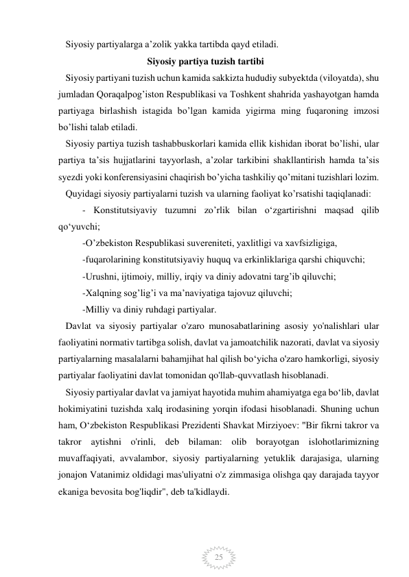  
 
25 
   Siyosiy partiyalarga a’zolik yakka tartibda qayd etiladi. 
                                     Siyosiy partiya tuzish tartibi 
   Siyosiy partiyani tuzish uchun kamida sakkizta hududiy subyektda (viloyatda), shu 
jumladan Qoraqalpog’iston Respublikasi va Toshkent shahrida yashayotgan hamda 
partiyaga birlashish istagida bo’lgan kamida yigirma ming fuqaroning imzosi 
bo’lishi talab etiladi. 
   Siyosiy partiya tuzish tashabbuskorlari kamida ellik kishidan iborat bo’lishi, ular 
partiya ta’sis hujjatlarini tayyorlash, a’zolar tarkibini shakllantirish hamda ta’sis 
syezdi yoki konferensiyasini chaqirish bo’yicha tashkiliy qo’mitani tuzishlari lozim. 
   Quyidagi siyosiy partiyalarni tuzish va ularning faoliyat ko’rsatishi taqiqlanadi: 
          - Konstitutsiyaviy tuzumni zo’rlik bilan o‘zgartirishni maqsad qilib 
qo‘yuvchi; 
          -O’zbekiston Respublikasi suvereniteti, yaxlitligi va xavfsizligiga,     
          -fuqarolarining konstitutsiyaviy huquq va erkinliklariga qarshi chiquvchi; 
          -Urushni, ijtimoiy, milliy, irqiy va diniy adovatni targ’ib qiluvchi; 
          -Xalqning sog’lig’i va ma’naviyatiga tajovuz qiluvchi; 
          -Milliy va diniy ruhdagi partiyalar. 
   Davlat va siyosiy partiyalar o'zaro munosabatlarining asosiy yo'nalishlari ular 
faoliyatini normativ tartibga solish, davlat va jamoatchilik nazorati, davlat va siyosiy 
partiyalarning masalalarni bahamjihat hal qilish boʻyicha o'zaro hamkorligi, siyosiy 
partiyalar faoliyatini davlat tomonidan qo'llab-quvvatlash hisoblanadi. 
   Siyosiy partiyalar davlat va jamiyat hayotida muhim ahamiyatga ega boʻlib, davlat 
hokimiyatini tuzishda xalq irodasining yorqin ifodasi hisoblanadi. Shuning uchun 
ham, Oʻzbekiston Respublikasi Prezidenti Shavkat Mirziyoev: "Bir fikrni takror va 
takror aytishni o'rinli, deb bilaman: olib borayotgan islohotlarimizning 
muvaffaqiyati, avvalambor, siyosiy partiyalarning yetuklik darajasiga, ularning 
jonajon Vatanimiz oldidagi mas'uliyatni o'z zimmasiga olishga qay darajada tayyor 
ekaniga bevosita bog'liqdir", deb ta'kidlaydi. 
             
 
