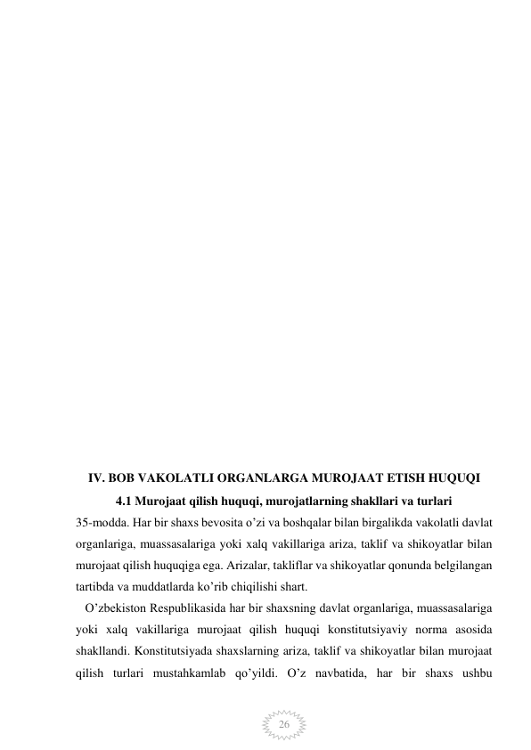  
 
26 
 
              
 
 
 
 
 
 
 
 
 
 
 
 
 
 
 
 
 
IV. BOB VAKOLATLI ORGANLARGA MUROJAAT ETISH HUQUQI  
4.1 Murojaat qilish huquqi, murojatlarning shakllari va turlari 
35-modda. Har bir shaxs bevosita o’zi va boshqalar bilan birgalikda vakolatli davlat 
organlariga, muassasalariga yoki xalq vakillariga ariza, taklif va shikoyatlar bilan 
murojaat qilish huquqiga ega. Arizalar, takliflar va shikoyatlar qonunda belgilangan 
tartibda va muddatlarda ko’rib chiqilishi shart. 
   O’zbekiston Respublikasida har bir shaxsning davlat organlariga, muassasalariga 
yoki xalq vakillariga murojaat qilish huquqi konstitutsiyaviy norma asosida 
shakllandi. Konstitutsiyada shaxslarning ariza, taklif va shikoyatlar bilan murojaat 
qilish turlari mustahkamlab qo’yildi. O’z navbatida, har bir shaxs ushbu 
