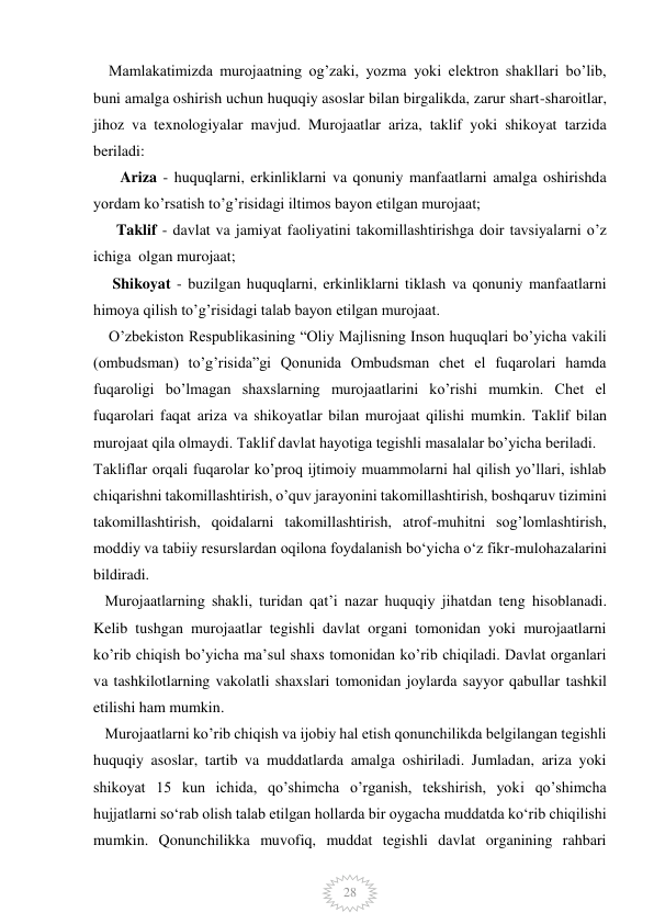  
 
28 
    Mamlakatimizda murojaatning og’zaki, yozma yoki elektron shakllari bo’lib, 
buni amalga oshirish uchun huquqiy asoslar bilan birgalikda, zarur shart-sharoitlar, 
jihoz va texnologiyalar mavjud. Murojaatlar ariza, taklif yoki shikoyat tarzida 
beriladi: 
       Ariza - huquqlarni, erkinliklarni va qonuniy manfaatlarni amalga oshirishda 
yordam ko’rsatish to’g’risidagi iltimos bayon etilgan murojaat; 
      Taklif - davlat va jamiyat faoliyatini takomillashtirishga doir tavsiyalarni o’z 
ichiga  olgan murojaat; 
     Shikoyat - buzilgan huquqlarni, erkinliklarni tiklash va qonuniy manfaatlarni 
himoya qilish to’g’risidagi talab bayon etilgan murojaat. 
    O’zbekiston Respublikasining “Oliy Majlisning Inson huquqlari bo’yicha vakili 
(ombudsman) to’g’risida”gi Qonunida Ombudsman chet el fuqarolari hamda 
fuqaroligi bo’lmagan shaxslarning murojaatlarini ko’rishi mumkin. Chet el 
fuqarolari faqat ariza va shikoyatlar bilan murojaat qilishi mumkin. Taklif bilan 
murojaat qila olmaydi. Taklif davlat hayotiga tegishli masalalar bo’yicha beriladi.     
Takliflar orqali fuqarolar ko’proq ijtimoiy muammolarni hal qilish yo’llari, ishlab 
chiqarishni takomillashtirish, o’quv jarayonini takomillashtirish, boshqaruv tizimini 
takomillashtirish, qoidalarni takomillashtirish, atrof-muhitni sog’lomlashtirish, 
moddiy va tabiiy resurslardan oqilona foydalanish bo‘yicha o‘z fikr-mulohazalarini 
bildiradi. 
   Murojaatlarning shakli, turidan qat’i nazar huquqiy jihatdan teng hisoblanadi. 
Kelib tushgan murojaatlar tegishli davlat organi tomonidan yoki murojaatlarni 
ko’rib chiqish bo’yicha ma’sul shaxs tomonidan ko’rib chiqiladi. Davlat organlari 
va tashkilotlarning vakolatli shaxslari tomonidan joylarda sayyor qabullar tashkil 
etilishi ham mumkin. 
   Murojaatlarni ko’rib chiqish va ijobiy hal etish qonunchilikda belgilangan tegishli 
huquqiy asoslar, tartib va muddatlarda amalga oshiriladi. Jumladan, ariza yoki 
shikoyat 15 kun ichida, qo’shimcha o’rganish, tekshirish, yoki qo’shimcha 
hujjatlarni so‘rab olish talab etilgan hollarda bir oygacha muddatda ko‘rib chiqilishi 
mumkin. Qonunchilikka muvofiq, muddat tegishli davlat organining rahbari 
