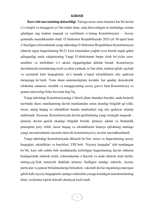  
 
2 
KIRISH 
        Kurs ishi mavzusining dolzarbligi. Tarixga nazar solar ekanmiz har bir davlat 
o’z istiqlol va taraqqiyot yo’lini tanlar ekan, xalq farovonligini ta’minlashga xizmat 
qiladigan eng muhim maqsad va vazifalarni o’zining Konstitutsiyasi – Asosiy 
qonunida mustahkamlab oladi. O’zbekiston Respublikasida 2023-yil 30-aprel kuni 
o’tkazilgan referendumda yangi tahrirdagi O‘zbekiston Respublikasi Konstitutsiyasi 
ishtirok etgan fuqarolarning 90,21 foizi tomonidan yoqlab ovoz berish orqali qabul 
qilinganligi unda xalqimizning Yangi O‘zbekistonni barpo etish bo‘yicha orzu-
umidlari va intilishlari o‘z aksini topganligidan dalolat beradi. Konstitusiya 
davlatimizda insonlarning ozod va erkin yashash, ta’lim olish, mehnat qilish, saylash 
va saylanish kabi huquqlarini, so’z hamda e’tiqod erkinliklarini oliy qadriyat 
darajasiga ko’tardi. Yana shuni unutmasligimiz kerakki, har qanday demokratik 
islohotlar samarasi, tinchlik va taraqqiyotning asosiy garovi ham Konstitutsiya va 
qonun ustuvorligi bilan bevosita bog’liq.  
    Yangi tahrirdagi Konstitutsiyaning e’tiborli jihati shundan iboratki, unda birinchi 
navbatda shaxs manfaatining davlat manfaatidan ustun ekanligi belgilab qo’yildi, 
inson, uning huquq va erkinliklari hamda manfaatlari eng oliy qadriyat sifatida 
muhrlandi. Xususan, Konstitutsiyada davlat qurilishining yangi strategik maqsadi – 
ijtimoiy davlat qurish ekanligi belgilab berildi, ijtimoiy adolat va birdamlik 
prinsiplari joriy etildi, inson huquq va erkinliklarini himoya qilishning mutlaqo 
yangi mexanizmlarini nazarda tutuvchi konstitutsiyaviy asoslar mustahkamlandi. 
    Yangi tahrirdagi Konstitutsiyada ikkinchi bo’lim: inson va fuqarolarning asosiy 
huquqlari, erkinliklari va burchlari; VIII bob: “Siyosiy huquqlar” deb nomlangan 
bo’lib, kurs ishi ushbu bob moddalarida keltirilgan fuqarolarning davlat ishlarini 
boshqarishda ishtirok etishi, referendumlar o’tkazish va unda ishtirok etish tartibi, 
miting,yig’ilish namiyish shaklida ijtimoiy faolligini amalga oshirish, siyosiy 
partiyalar va jamoat birlashmalariga birlashish, vakolatli davlat organlariga murojaat 
qilish kabi siyosiy huquqlarini amalga oshirishda yuzaga keladigan muommolarning 
ilmiy yechimini topish dolzarb ahamiyat kasb etadi. 
