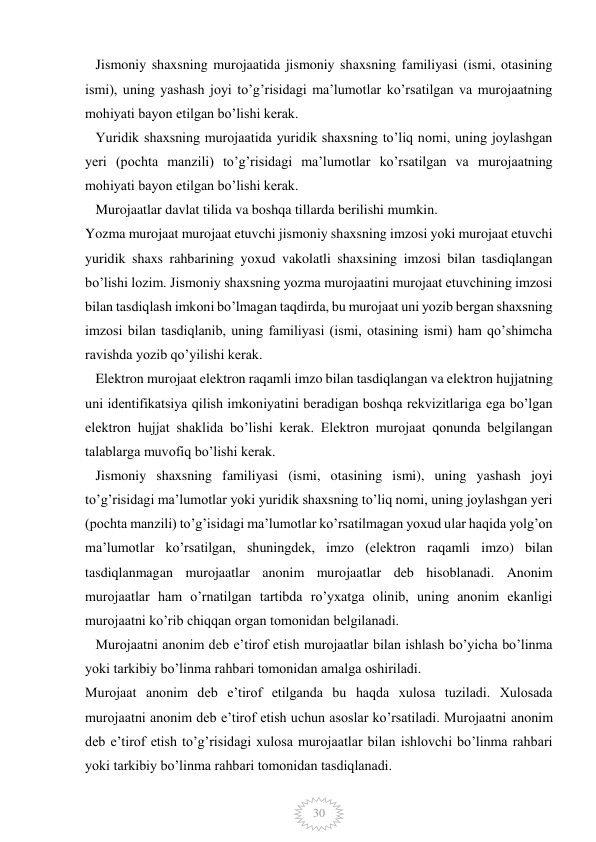  
 
30 
   Jismoniy shaxsning murojaatida jismoniy shaxsning familiyasi (ismi, otasining 
ismi), uning yashash joyi to’g’risidagi ma’lumotlar ko’rsatilgan va murojaatning 
mohiyati bayon etilgan bo’lishi kerak. 
   Yuridik shaxsning murojaatida yuridik shaxsning to’liq nomi, uning joylashgan 
yeri (pochta manzili) to’g’risidagi ma’lumotlar ko’rsatilgan va murojaatning 
mohiyati bayon etilgan bo’lishi kerak. 
   Murojaatlar davlat tilida va boshqa tillarda berilishi mumkin. 
Yozma murojaat murojaat etuvchi jismoniy shaxsning imzosi yoki murojaat etuvchi 
yuridik shaxs rahbarining yoxud vakolatli shaxsining imzosi bilan tasdiqlangan 
bo’lishi lozim. Jismoniy shaxsning yozma murojaatini murojaat etuvchining imzosi 
bilan tasdiqlash imkoni bo’lmagan taqdirda, bu murojaat uni yozib bergan shaxsning 
imzosi bilan tasdiqlanib, uning familiyasi (ismi, otasining ismi) ham qo’shimcha 
ravishda yozib qo’yilishi kerak. 
   Elektron murojaat elektron raqamli imzo bilan tasdiqlangan va elektron hujjatning 
uni identifikatsiya qilish imkoniyatini beradigan boshqa rekvizitlariga ega bo’lgan 
elektron hujjat shaklida bo’lishi kerak. Elektron murojaat qonunda belgilangan 
talablarga muvofiq bo’lishi kerak. 
   Jismoniy shaxsning familiyasi (ismi, otasining ismi), uning yashash joyi 
to’g’risidagi ma’lumotlar yoki yuridik shaxsning to’liq nomi, uning joylashgan yeri 
(pochta manzili) to’g’isidagi ma’lumotlar ko’rsatilmagan yoxud ular haqida yolg’on 
ma’lumotlar ko’rsatilgan, shuningdek, imzo (elektron raqamli imzo) bilan 
tasdiqlanmagan murojaatlar anonim murojaatlar deb hisoblanadi. Anonim 
murojaatlar ham o’rnatilgan tartibda ro’yxatga olinib, uning anonim ekanligi 
murojaatni ko’rib chiqqan organ tomonidan belgilanadi. 
   Murojaatni anonim deb e’tirof etish murojaatlar bilan ishlash bo’yicha bo’linma 
yoki tarkibiy bo’linma rahbari tomonidan amalga oshiriladi. 
Murojaat anonim deb e’tirof etilganda bu haqda xulosa tuziladi. Xulosada 
murojaatni anonim deb e’tirof etish uchun asoslar ko’rsatiladi. Murojaatni anonim 
deb e’tirof etish to’g’risidagi xulosa murojaatlar bilan ishlovchi bo’linma rahbari 
yoki tarkibiy bo’linma rahbari tomonidan tasdiqlanadi. 
