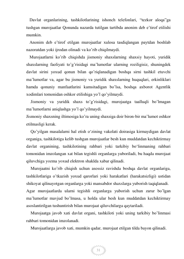  
 
31 
   Davlat organlarining, tashkilotlarining ishonch telefonlari, “tezkor aloqa”ga 
tushgan murojaatlar Qonunda nazarda tutilgan tartibda anonim deb e’tirof etilishi 
mumkin. 
   Anonim deb e’tirof etilgan murojaatlar xulosa tasdiqlangan paytdan boshlab 
nazoratdan yoki ijrodan olinadi va ko’rib chiqilmaydi. 
   Murojaatlarni ko’rib chiqishda jismoniy shaxslarning shaxsiy hayoti, yuridik 
shaxslarning faoliyati to’g’risidagi ma’lumotlar ularning roziligisiz, shuningdek 
davlat sirini yoxud qonun bilan qo’riqlanadigan boshqa sirni tashkil etuvchi 
ma’lumotlar va, agar bu jismoniy va yuridik shaxslarning huquqlari, erkinliklari 
hamda qonuniy manfaatlarini kamsitadigan bo’lsa, boshqa axborot Agentlik 
xodimlari tomonidan oshkor etilishiga yo’l qo’yilmaydi. 
    Jismoniy va yuridik shaxs to’g’risidagi, murojaatga taalluqli bo’lmagan 
ma’lumotlarni aniqlashga yo’l qo’yilmaydi. 
Jismoniy shaxsning iltimosiga ko’ra uning shaxsiga doir biron-bir ma’lumot oshkor 
etilmasligi kerak. 
    Qo’yilgan masalalarni hal etish o‘zining vakolati doirasiga kirmaydigan davlat 
organiga, tashkilotiga kelib tushgan murojaatlar besh kun muddatdan kechiktirmay 
davlat organining, tashkilotining rahbari yoki tarkibiy bo‘linmaning rahbari 
tomonidan imzolangan xat bilan tegishli organlarga yuboriladi, bu haqda murojaat 
qiluvchiga yozma yoxud elektron shaklda xabar qilinadi. 
    Murojaatni ko’rib chiqish uchun asossiz ravishda boshqa davlat organlariga, 
tashkilotlariga o’tkazish yoxud qarorlari yoki harakatlari (harakatsizligi) ustidan 
shikoyat qilinayotgan organlarga yoki mansabdor shaxslarga yuborish taqiqlanadi. 
Agar murojaatlarda ularni tegishli organlarga yuborish uchun zarur bo’lgan 
ma’lumotlar mavjud bo’lmasa, u holda ular besh kun muddatdan kechiktirmay 
asoslantirilgan tushuntirish bilan murojaat qiluvchilarga qaytariladi. 
    Murojaatga javob xati davlat organi, tashkiloti yoki uning tarkibiy bo’linmasi 
rahbari tomonidan imzolanadi. 
    Murojaatlarga javob xati, mumkin qadar, murojaat etilgan tilda bayon qilinadi. 
