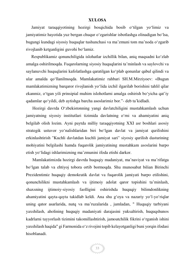  
 
33 
XULOSA 
     Jamiyat taraqqiyotining hozirgi bosqichida bosib o‘tilgan yo‘limiz va 
jamiyatimiz hayotida yuz bergan chuqur o‘zgarishlar isbotlashga olinadigan bo‘lsa, 
bugungi kundagi siyosiy huquqlar tushunchasi va maʼzmuni tom maʼnoda oʻzgarib 
rivojlanib ketganligini guvohi boʻlamiz. 
     Respublikamiz qonunchiligida islohatlar izchillik bilan, aniq maqsadni ko‘zlab 
amalga oshirilmoqda. Fuqarolarning siyosiy huquqlarini taʼminlash va saylovchi va 
saylanuvchi huquqlarini kafolatlashga qaratilgan ko‘plab qonunlar qabul qilindi va 
ular amalda qo‘llanilmoqda. Mamlakatimiz rahbari SH.M.Mirziyoev: «Bugun 
mamlakatimizning barqaror rivojlanish yo‘lida izchil ilgarilab borishini tahlil qilar 
ekanmiz, o‘tgan yili prinsipial muhim islohotlarni amalga oshirish bo‘yicha qat’iy 
qadamlar qo‘yildi, deb aytishga barcha asoslarimiz bor.”- deb ta’kidladi.  
      Hozirgi davrda Oʻzbekistonning yangi davlatchiligini mustahkamlash uchun 
jamiyatning siyosiy institutlari tizimida davlatning oʻrni va ahamiyatini aniq 
belgilab olish lozim. Ayni paytda milliy taraqqiyotning XXI asr boshlari asosiy 
strategik ustuvor yoʻnalishlaridan biri boʻlgan davlat va jamiyat qurilishini 
erkinlashtirish "Kuchli davlatdan kuchli jamiyat sari" siyosiy qurilish dasturining 
mohiyatini belgilashi hamda fuqarolik jamiyatining mustahkam asoslarini barpo 
etish yoʻlidagi ishlarimizning maʼzmunini ifoda etishi darkor. 
      Mamlakatimizda hozirgi davrda huquqiy madaniyat, maʼnaviyat va maʼrifatga 
boʻlgan talab va ehtiyoj tobora ortib bormoqda. Shu munosabat bilian Birinchi 
Prezidentimiz huquqiy demokratik davlat va fuqarolik jamiyati barpo etilishini, 
qonunchilikni mustahkamlash va ijtimoiy adolat qaror topishini taʼminlash, 
shaxsning 
ijtimoiy-siyosiy 
faolligini 
oshirishda 
huquqiy 
bilimdonlikning 
ahamiyatini qayta-qayta takidlab keldi. Ana shu gʻoya va nazariy yoʻl-yoʻriqlar 
uning qator asarlarida, nutq va maʼruzalarida , jumladan, " Huquqiy tarbiyani 
yaxshilash, aholining huquqiy madaniyati darajasini yuksaltirish, huquqshunos 
kadrlarni tayyorlash tizimini takomillashtirish, jamoatchilik fikrini oʻrganish ishini 
yaxshilash haqida" gi Farmonida oʻz rivojini topib kelayotganligi buni yorqin ifodasi 
hisoblanadi. 
