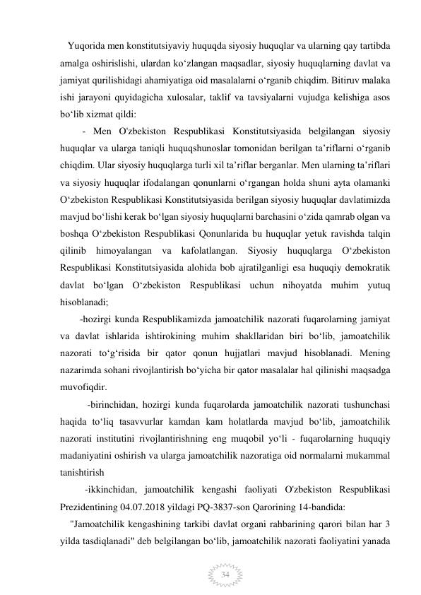  
 
34 
   Yuqorida men konstitutsiyaviy huquqda siyosiy huquqlar va ularning qay tartibda 
amalga oshirislishi, ulardan koʻzlangan maqsadlar, siyosiy huquqlarning davlat va 
jamiyat qurilishidagi ahamiyatiga oid masalalarni o‘rganib chiqdim. Bitiruv malaka 
ishi jarayoni quyidagicha xulosalar, taklif va tavsiyalarni vujudga kelishiga asos 
bo‘lib xizmat qildi:  
         - Men O'zbekiston Respublikasi Konstitutsiyasida belgilangan siyosiy 
huquqlar va ularga taniqli huquqshunoslar tomonidan berilgan taʼriflarni oʻrganib 
chiqdim. Ular siyosiy huquqlarga turli xil taʼriflar berganlar. Men ularning taʼriflari 
va siyosiy huquqlar ifodalangan qonunlarni oʻrgangan holda shuni ayta olamanki 
Oʻzbekiston Respublikasi Konstitutsiyasida berilgan siyosiy huquqlar davlatimizda 
mavjud boʻlishi kerak boʻlgan siyosiy huquqlarni barchasini oʻzida qamrab olgan va 
boshqa Oʻzbekiston Respublikasi Qonunlarida bu huquqlar yetuk ravishda talqin 
qilinib himoyalangan va kafolatlangan. Siyosiy huquqlarga Oʻzbekiston 
Respublikasi Konstitutsiyasida alohida bob ajratilganligi esa huquqiy demokratik 
davlat boʻlgan Oʻzbekiston Respublikasi uchun nihoyatda muhim yutuq 
hisoblanadi; 
        -hozirgi kunda Respublikamizda jamoatchilik nazorati fuqarolarning jamiyat 
va davlat ishlarida ishtirokining muhim shakllaridan biri boʻlib, jamoatchilik 
nazorati toʻgʻrisida bir qator qonun hujjatlari mavjud hisoblanadi. Mening 
nazarimda sohani rivojlantirish boʻyicha bir qator masalalar hal qilinishi maqsadga 
muvofiqdir. 
           -birinchidan, hozirgi kunda fuqarolarda jamoatchilik nazorati tushunchasi 
haqida toʻliq tasavvurlar kamdan kam holatlarda mavjud boʻlib, jamoatchilik 
nazorati institutini rivojlantirishning eng muqobil yoʻli - fuqarolarning huquqiy 
madaniyatini oshirish va ularga jamoatchilik nazoratiga oid normalarni mukammal 
tanishtirish 
          -ikkinchidan, jamoatchilik kengashi faoliyati O'zbekiston Respublikasi 
Prezidentining 04.07.2018 yildagi PQ-3837-son Qarorining 14-bandida:      
    "Jamoatchilik kengashining tarkibi davlat organi rahbarining qarori bilan har 3 
yilda tasdiqlanadi" deb belgilangan boʻlib, jamoatchilik nazorati faoliyatini yanada 
