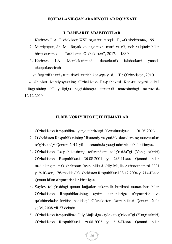  
 
36 
FOYDALANILGAN ADABIYOTLAR RO’YXATI 
 
I. RAHBARIY ADABIYOTLAR 
1. Karimov I. А. Oʻzbekiston XXI asrga intilmoqda. Т., «Oʻzbekiston», 199 
2. Mirziyoyev, Sh. M.  Buyuk kelajagimizni mard va olijanob xalqimiz bilan 
birga quramiz... – Toshkent: “O’zbekiston”, 2017. – 488 b. 
3. Karimov 
I.A. 
Mamlakatimizda 
demokratik 
islohotlarni 
yanada 
chuqurlashtirish  
        va fuqarolik jamiyatini rivojlantirish konsepsiyasi. – T.: O’zbekiston, 2010. 
    4. Shavkat Mirziyoyevning O'zbekiston Respublikasi Konstitutsiyasi qabul 
qilinganining 27 yilligiga bag'ishlangan tantanali marosimdagi ma'ruzasi- 
12.12.2019 
     
 
II. ME’YORIY HUQUQIY HUJJATLAR 
 
1. O’zbekiston Respublikasi yangi tahrirdagi  Konstitutsiyasi.  —01.05.2023 
2. O'zbekiston Respublikasining "Jismoniy va yuridik shaxslarning murojaatlari 
to'g'risida"gi Qonuni 2017-yil 11-sentabrda yangi tahrirda qabul qilingan. 
3. O’zbekiston Respublikasining referendumi to’g’risida”gi (Yangi tahriri) 
O’zbekiston Respublikasi 30.08.2001 y. 265-II-son Qonuni bilan 
tasdiqlangan. // O’zbekiston Respublikasi Oliy Majlis Axborotnomasi 2001 
y. 9-10-son, 176-modda // O’zbekiston Respublikasi 03.12.2004 y. 714-II-son 
Qonun bilan o’zgartirishlar kiritilgan. 
4. Saylov to’g’risidagi qonun hujjatlari takomillashtirilishi munosabati bilan 
O’zbekiston 
Respublikasining 
ayrim 
qonunlariga 
o’zgartirish 
va 
qo’shimchalar kiritish haqidagi” O’zbekiston Respublikasi Qonuni. Xalq 
so’zi. 2008 yil 27 dekabr. 
5. O’zbekiston Respublikasi Oliy Majlisiga saylov to’g’risida”gi (Yangi tahriri) 
O’zbekiston Respublikasi 29.08.2003 y. 518-II-son Qonuni bilan 
