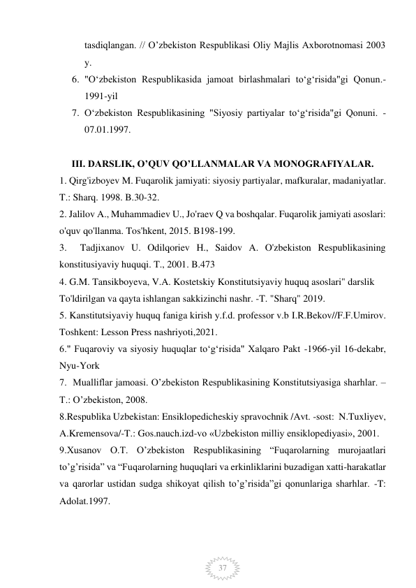  
 
37 
tasdiqlangan. // O’zbekiston Respublikasi Oliy Majlis Axborotnomasi 2003 
y.  
6. "Oʻzbekiston Respublikasida jamoat birlashmalari toʻgʻrisida"gi Qonun.-
1991-yil 
7. Oʻzbekiston Respublikasining "Siyosiy partiyalar toʻgʻrisida"gi Qonuni. - 
07.01.1997. 
 
III. DARSLIK, O’QUV QO’LLANMALAR VA MONOGRAFIYALAR. 
1. Qirg'izboyev M. Fuqarolik jamiyati: siyosiy partiyalar, mafkuralar, madaniyatlar. 
T.: Sharq. 1998. B.30-32. 
2. Jalilov A., Muhammadiev U., Jo'raev Q va boshqalar. Fuqarolik jamiyati asoslari: 
o'quv qo'llanma. Tos'hkent, 2015. B198-199. 
3.  Tadjixanov U. Odilqoriev H., Saidov A. O'zbekiston Respublikasining 
konstitusiyaviy huquqi. T., 2001. B.473 
4. G.M. Tansikboyeva, V.A. Kostetskiy Konstitutsiyaviy huquq asoslari" darslik 
To'ldirilgan va qayta ishlangan sakkizinchi nashr. -T. "Sharq" 2019. 
5. Kanstitutsiyaviy huquq faniga kirish y.f.d. professor v.b I.R.Bekov//F.F.Umirov. 
Toshkent: Lesson Press nashriyoti,2021. 
6." Fuqaroviy va siyosiy huquqlar toʻgʻrisida" Xalqaro Pakt -1966-yil 16-dekabr, 
Nyu-York 
7.  Mualliflar jamoasi. O’zbekiston Respublikasining Konstitutsiyasiga sharhlar. – 
T.: O’zbekiston, 2008.  
8.Respublika Uzbekistan: Ensiklopedicheskiy spravochnik /Avt. -sost:  N.Tuxliyev, 
A.Kremensova/-T.: Gos.nauch.izd-vo «Uzbekiston milliy ensiklopediyasi», 2001. 
9.Xusanov O.T. O’zbekiston Respublikasining “Fuqarolarning murojaatlari 
to’g’risida” va “Fuqarolarning huquqlari va erkinliklarini buzadigan xatti-harakatlar 
va qarorlar ustidan sudga shikoyat qilish to’g’risida”gi qonunlariga sharhlar. -T: 
Adolat.1997. 
            
 
