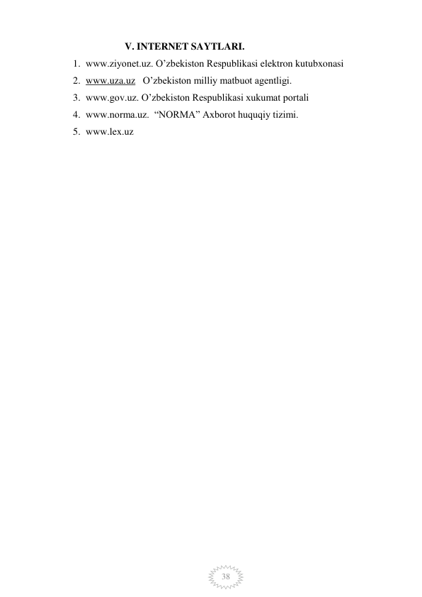  
 
38 
                          V. INTERNET SAYTLARI. 
1. www.ziyonet.uz. O’zbekiston Respublikasi elektron kutubxonasi 
2. www.uza.uz   O’zbekiston milliy matbuot agentligi. 
3. www.gov.uz. O’zbekiston Respublikasi xukumat portali 
4. www.norma.uz.  “NORMA” Axborot huquqiy tizimi.  
5. www.lex.uz  
 
 
 
