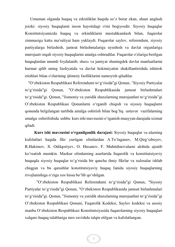  
 
3 
     Umuman olganda huquq va erkinliklar haqida so’z borar ekan, shuni anglash 
joizki: siyosiy huquqlarni inson hayotidagi o'rni beqiyosdir. Siyosiy huquqlar 
Konstitutsiyamizda huquq va erkinliklarni mustahkamlash bilan, fuqarolar 
zimmasiga katta ma'suliyat ham yuklaydi. Fuqarolar saylov, referendum, siyosiy 
partiyalarga birlashish, jamoat birlashmalariga uyushish va davlat organlariga 
murojaati orqali siyosiy huquqlarini amalga oshiradilar. Fuqarolar o'zlariga berilgan 
huquqlardan unumli foydalanib, shaxs va jamiyat shuningdek davlat manfaatlarini 
hurmat qilib uning faoliyatida va davlat hokimiyatini shakillantirishda ishtirok 
etishlari bilan o'zlarining ijtimoiy faolliklarini namoyish qiladilar. 
   "Oʻzbekiston Respublikasi Referendumi toʻgʻrisida"gi Qonun, "Siyosiy Partiyalar 
toʻgʻrisida"gi 
Qonun, 
"Oʻzbekiston 
Respublikasida 
jamoat 
birlashmalari 
toʻgʻrisida"gi. Qonun, "Jismoniy va yuridik shaxslarning murojaatlari toʻgʻrisida”gi 
Oʼzbekiston Respublikasi Qonunlarni oʻrganib chiqish va siyosiy huquqlarni 
qonunda belgilangan tartibda amalga oshirish bilan bog’liq  ustuvor  vazifalarning  
amalga  oshirilishida  ushbu  kurs ishi mavzusini o’rganish muayyan darajada xizmat 
qiladi.  
         Kurs ishi mavzusini o‘rganilganlik darajasi: Siyosiy huquqlar va ularning 
kafolatlari haqida fikr yuritgan olimlardan A.Toʻlaganov, M.Qirgʻizboyev, 
R.Hakimov, X. Odilqoriyev, O. Husanov, F. Muhitdinovalarni alohida ajratib 
ko‘rsatish mumkin. Mazkur olimlarning asarlarida fuqarolik va konstitutsiyaviy 
huquqda siyosiy huquqlar to‘g‘risida bir qancha ilmiy fikrlar va xulosalar ishlab 
chiqgan va bu qarashlar konstitutsiyaviy huquq fanida siyosiy huquqlarning 
rivojlanishiga o‘ziga xos hissa bo‘lib qo‘shilgan.  
 "Oʻzbekiston Respublikasi Referendumi toʻgʻrisida"gi Qonun, "Siyosiy 
Partiyalar toʻgʻrisida"gi Qonun, "Oʻzbekiston Respublikasida jamoat birlashmalari 
toʻgʻrisida"gi. Qonun, "Jismoniy va yuridik shaxslarning murojaatlari toʻgʻrisida”gi 
Oʼzbekiston Respublikasi Qonuni, Fuqarolik Kodeksi, Saylov kodeksi va asosiy 
manba Oʻzbekiston Respublikasi Konstitutsiyasida fuqarolarning siyosiy huquqlari 
xalqaro huquq talablariga mos ravishda talqin etilgan va kafolatlangan. 
